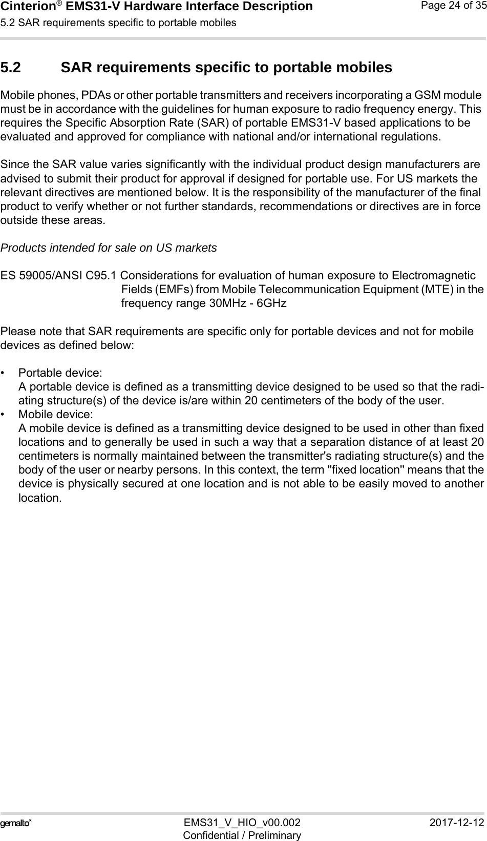 Cinterion® EMS31-V Hardware Interface Description5.2 SAR requirements specific to portable mobiles27EMS31_V_HIO_v00.002 2017-12-12Confidential / PreliminaryPage 24 of 355.2 SAR requirements specific to portable mobilesMobile phones, PDAs or other portable transmitters and receivers incorporating a GSM module must be in accordance with the guidelines for human exposure to radio frequency energy. This requires the Specific Absorption Rate (SAR) of portable EMS31-V based applications to be evaluated and approved for compliance with national and/or international regulations. Since the SAR value varies significantly with the individual product design manufacturers are advised to submit their product for approval if designed for portable use. For US markets the relevant directives are mentioned below. It is the responsibility of the manufacturer of the final product to verify whether or not further standards, recommendations or directives are in force outside these areas. Products intended for sale on US marketsES 59005/ANSI C95.1 Considerations for evaluation of human exposure to Electromagnetic Fields (EMFs) from Mobile Telecommunication Equipment (MTE) in thefrequency range 30MHz - 6GHz Please note that SAR requirements are specific only for portable devices and not for mobile devices as defined below:• Portable device:A portable device is defined as a transmitting device designed to be used so that the radi-ating structure(s) of the device is/are within 20 centimeters of the body of the user.• Mobile device:A mobile device is defined as a transmitting device designed to be used in other than fixedlocations and to generally be used in such a way that a separation distance of at least 20centimeters is normally maintained between the transmitter&apos;s radiating structure(s) and thebody of the user or nearby persons. In this context, the term &apos;&apos;fixed location&apos;&apos; means that thedevice is physically secured at one location and is not able to be easily moved to anotherlocation.