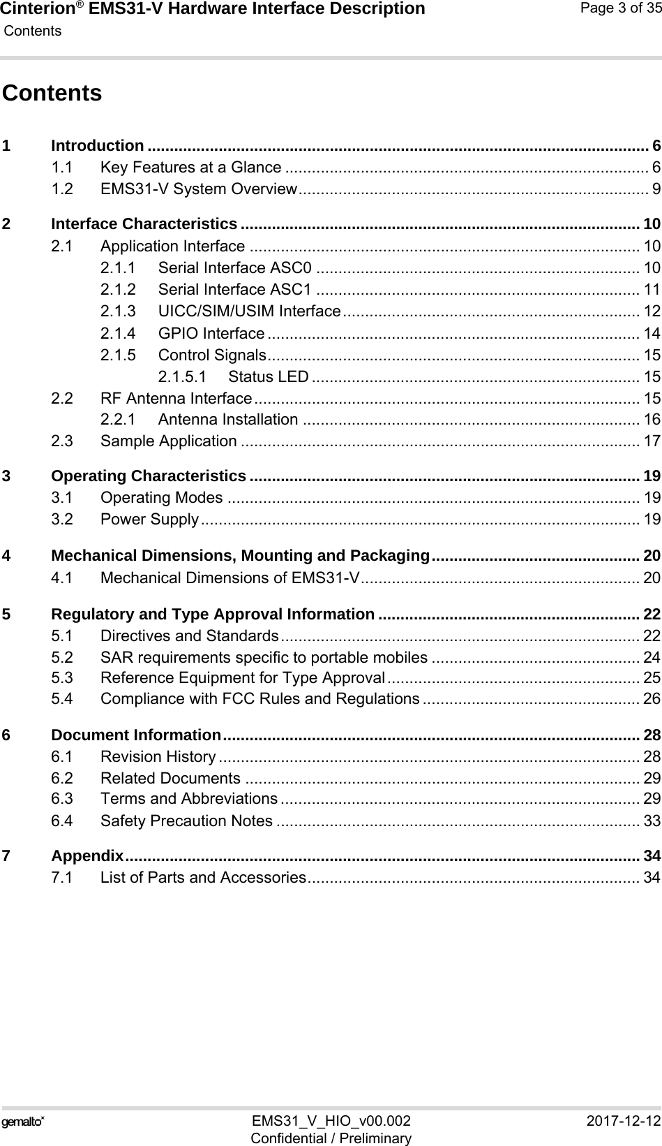 Cinterion® EMS31-V Hardware Interface Description Contents35EMS31_V_HIO_v00.002 2017-12-12Confidential / PreliminaryPage 3 of 35Contents1 Introduction ................................................................................................................. 61.1 Key Features at a Glance .................................................................................. 61.2 EMS31-V System Overview............................................................................... 92 Interface Characteristics .......................................................................................... 102.1 Application Interface ........................................................................................ 102.1.1 Serial Interface ASC0 ......................................................................... 102.1.2 Serial Interface ASC1 ......................................................................... 112.1.3 UICC/SIM/USIM Interface................................................................... 122.1.4 GPIO Interface .................................................................................... 142.1.5 Control Signals.................................................................................... 152.1.5.1 Status LED .......................................................................... 152.2 RF Antenna Interface....................................................................................... 152.2.1 Antenna Installation ............................................................................ 162.3 Sample Application .......................................................................................... 173 Operating Characteristics ........................................................................................ 193.1 Operating Modes ............................................................................................. 193.2 Power Supply................................................................................................... 194 Mechanical Dimensions, Mounting and Packaging............................................... 204.1 Mechanical Dimensions of EMS31-V............................................................... 205 Regulatory and Type Approval Information ........................................................... 225.1 Directives and Standards................................................................................. 225.2 SAR requirements specific to portable mobiles ............................................... 245.3 Reference Equipment for Type Approval......................................................... 255.4 Compliance with FCC Rules and Regulations ................................................. 266 Document Information.............................................................................................. 286.1 Revision History ............................................................................................... 286.2 Related Documents ......................................................................................... 296.3 Terms and Abbreviations ................................................................................. 296.4 Safety Precaution Notes .................................................................................. 337 Appendix.................................................................................................................... 347.1 List of Parts and Accessories........................................................................... 34