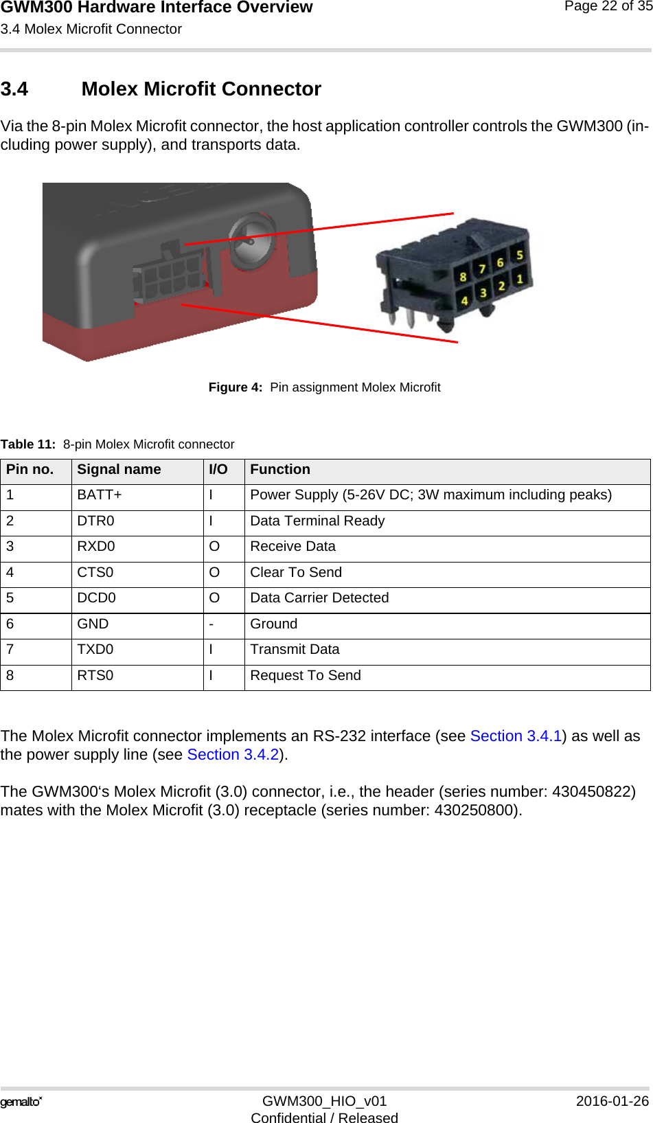 GWM300 Hardware Interface Overview3.4 Molex Microfit Connector26GWM300_HIO_v01 2016-01-26Confidential / ReleasedPage 22 of 353.4 Molex Microfit ConnectorVia the 8-pin Molex Microfit connector, the host application controller controls the GWM300 (in-cluding power supply), and transports data.Figure 4:  Pin assignment Molex MicrofitThe Molex Microfit connector implements an RS-232 interface (see Section 3.4.1) as well as the power supply line (see Section 3.4.2).The GWM300‘s Molex Microfit (3.0) connector, i.e., the header (series number: 430450822) mates with the Molex Microfit (3.0) receptacle (series number: 430250800).Table 11:  8-pin Molex Microfit connectorPin no. Signal name I/O Function1 BATT+ I Power Supply (5-26V DC; 3W maximum including peaks)2 DTR0 I Data Terminal Ready 3 RXD0 O Receive Data4 CTS0 O Clear To Send5 DCD0 O Data Carrier Detected6 GND - Ground7 TXD0 I Transmit Data8 RTS0 I Request To Send 