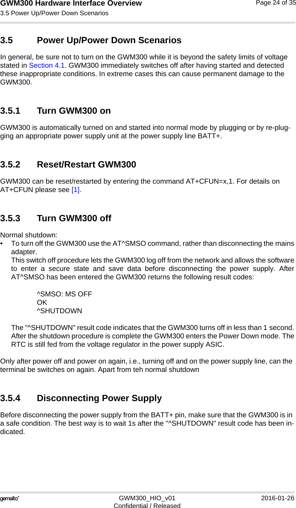 GWM300 Hardware Interface Overview3.5 Power Up/Power Down Scenarios26GWM300_HIO_v01 2016-01-26Confidential / ReleasedPage 24 of 353.5 Power Up/Power Down ScenariosIn general, be sure not to turn on the GWM300 while it is beyond the safety limits of voltage stated in Section 4.1. GWM300 immediately switches off after having started and detected these inappropriate conditions. In extreme cases this can cause permanent damage to the GWM300.3.5.1 Turn GWM300 onGWM300 is automatically turned on and started into normal mode by plugging or by re-plug-ging an appropriate power supply unit at the power supply line BATT+. 3.5.2 Reset/Restart GWM300GWM300 can be reset/restarted by entering the command AT+CFUN=x,1. For details on AT+CFUN please see [1].3.5.3 Turn GWM300 offNormal shutdown:• To turn off the GWM300 use the AT^SMSO command, rather than disconnecting the mainsadapter. This switch off procedure lets the GWM300 log off from the network and allows the softwareto enter a secure state and save data before disconnecting the power supply. AfterAT^SMSO has been entered the GWM300 returns the following result codes: ^SMSO: MS OFFOK^SHUTDOWNThe &quot;^SHUTDOWN&quot; result code indicates that the GWM300 turns off in less than 1 second.After the shutdown procedure is complete the GWM300 enters the Power Down mode. TheRTC is still fed from the voltage regulator in the power supply ASIC.Only after power off and power on again, i.e., turning off and on the power supply line, can the terminal be switches on again. Apart from teh normal shutdown 3.5.4 Disconnecting Power SupplyBefore disconnecting the power supply from the BATT+ pin, make sure that the GWM300 is in a safe condition. The best way is to wait 1s after the &quot;^SHUTDOWN&quot; result code has been in-dicated. 
