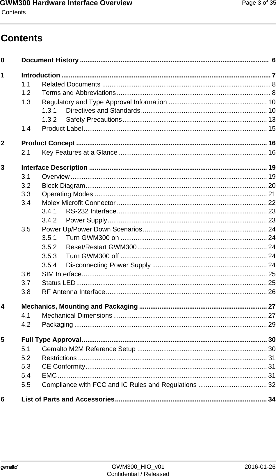 GWM300 Hardware Interface Overview Contents124GWM300_HIO_v01 2016-01-26Confidential / ReleasedPage 3 of 35Contents0 Document History ......................................................................................................  61 Introduction ................................................................................................................. 71.1 Related Documents ........................................................................................... 81.2 Terms and Abbreviations................................................................................... 81.3 Regulatory and Type Approval Information ..................................................... 101.3.1 Directives and Standards.................................................................... 101.3.2 Safety Precautions.............................................................................. 131.4 Product Label................................................................................................... 152 Product Concept ....................................................................................................... 162.1 Key Features at a Glance ................................................................................ 163 Interface Description ................................................................................................ 193.1 Overview.......................................................................................................... 193.2 Block Diagram.................................................................................................. 203.3 Operating Modes ............................................................................................. 213.4 Molex Microfit Connector ................................................................................. 223.4.1 RS-232 Interface................................................................................. 233.4.2 Power Supply...................................................................................... 233.5 Power Up/Power Down Scenarios................................................................... 243.5.1 Turn GWM300 on ............................................................................... 243.5.2 Reset/Restart GWM300...................................................................... 243.5.3 Turn GWM300 off ............................................................................... 243.5.4 Disconnecting Power Supply .............................................................. 243.6 SIM Interface.................................................................................................... 253.7 Status LED....................................................................................................... 253.8 RF Antenna Interface....................................................................................... 264 Mechanics, Mounting and Packaging ..................................................................... 274.1 Mechanical Dimensions................................................................................... 274.2 Packaging ........................................................................................................ 295 Full Type Approval.................................................................................................... 305.1 Gemalto M2M Reference Setup ...................................................................... 305.2 Restrictions ...................................................................................................... 315.3 CE Conformity.................................................................................................. 315.4 EMC................................................................................................................. 315.5 Compliance with FCC and IC Rules and Regulations ..................................... 326 List of Parts and Accessories.................................................................................. 34