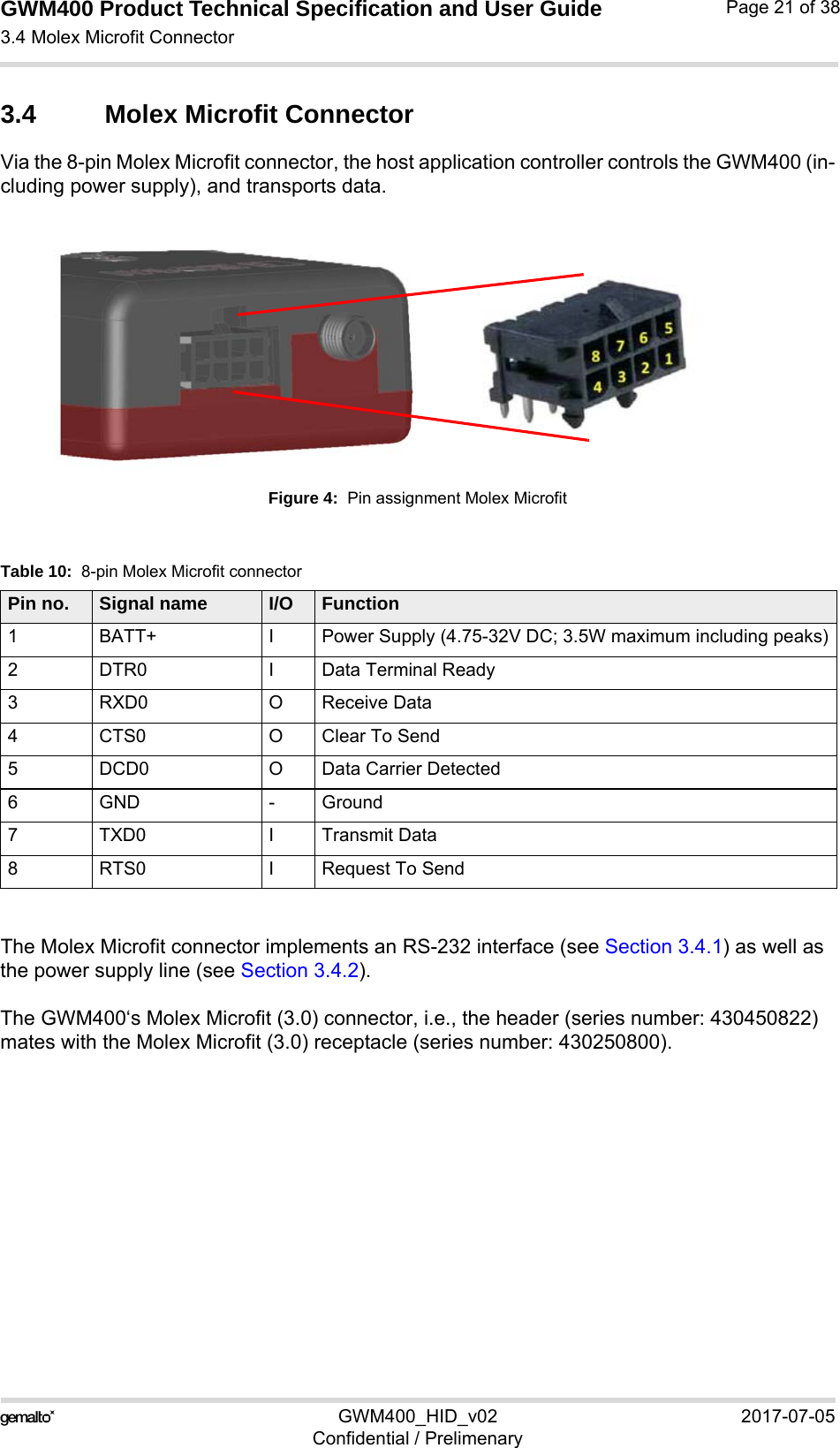 GWM400 Product Technical Specification and User Guide3.4 Molex Microfit Connector25GWM400_HID_v02 2017-07-05Confidential / PrelimenaryPage 21 of 383.4 Molex Microfit ConnectorVia the 8-pin Molex Microfit connector, the host application controller controls the GWM400 (in-cluding power supply), and transports data.Figure 4:  Pin assignment Molex MicrofitThe Molex Microfit connector implements an RS-232 interface (see Section 3.4.1) as well as the power supply line (see Section 3.4.2).The GWM400‘s Molex Microfit (3.0) connector, i.e., the header (series number: 430450822) mates with the Molex Microfit (3.0) receptacle (series number: 430250800).Table 10:  8-pin Molex Microfit connectorPin no. Signal name I/O Function1 BATT+ I Power Supply (4.75-32V DC; 3.5W maximum including peaks)2 DTR0 I Data Terminal Ready 3 RXD0 O Receive Data4 CTS0 O Clear To Send5 DCD0 O Data Carrier Detected6 GND - Ground7 TXD0 I Transmit Data8 RTS0 I Request To Send 