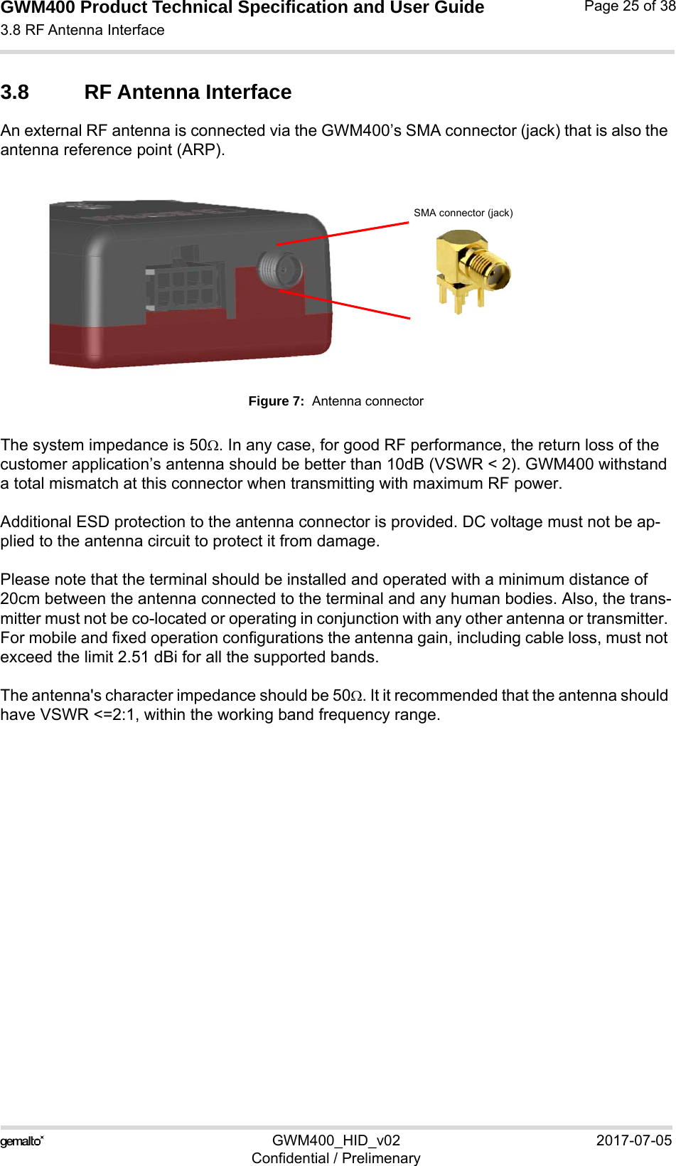 GWM400 Product Technical Specification and User Guide3.8 RF Antenna Interface25GWM400_HID_v02 2017-07-05Confidential / PrelimenaryPage 25 of 383.8 RF Antenna InterfaceAn external RF antenna is connected via the GWM400’s SMA connector (jack) that is also the antenna reference point (ARP).Figure 7:  Antenna connectorThe system impedance is 50. In any case, for good RF performance, the return loss of the customer application’s antenna should be better than 10dB (VSWR &lt; 2). GWM400 withstand a total mismatch at this connector when transmitting with maximum RF power.Additional ESD protection to the antenna connector is provided. DC voltage must not be ap-plied to the antenna circuit to protect it from damage.Please note that the terminal should be installed and operated with a minimum distance of 20cm between the antenna connected to the terminal and any human bodies. Also, the trans-mitter must not be co-located or operating in conjunction with any other antenna or transmitter. For mobile and fixed operation configurations the antenna gain, including cable loss, must not exceed the limit 2.51 dBi for all the supported bands.The antenna&apos;s character impedance should be 50. It it recommended that the antenna should have VSWR &lt;=2:1, within the working band frequency range. SMA connector (jack)