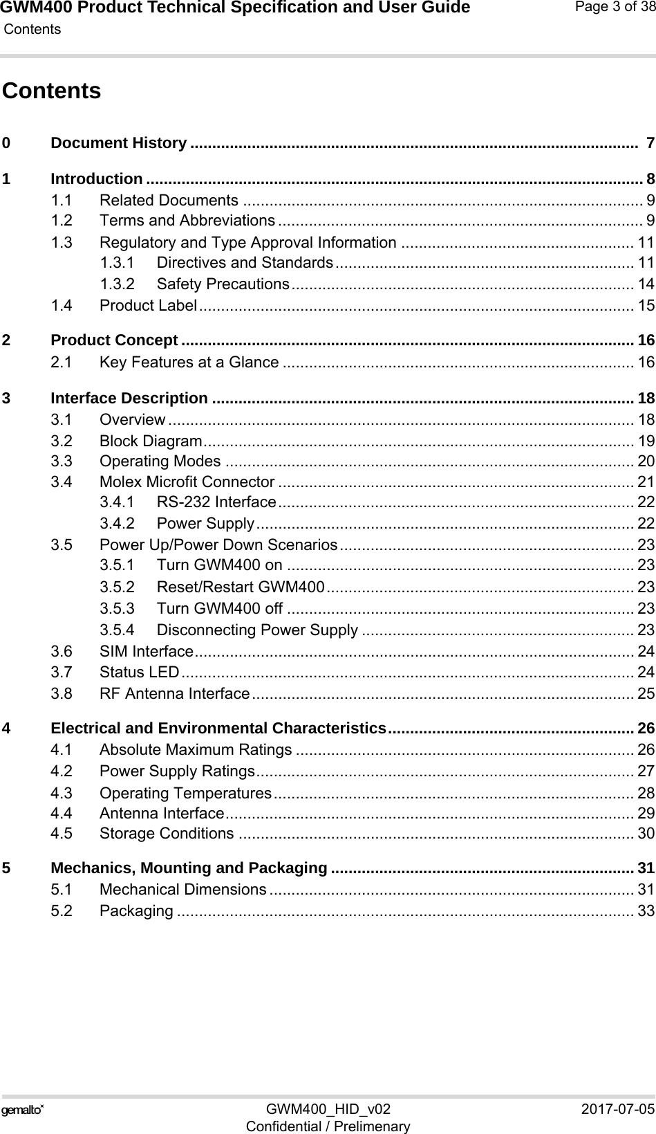 GWM400 Product Technical Specification and User Guide Contents125GWM400_HID_v02 2017-07-05Confidential / PrelimenaryPage 3 of 38Contents0 Document History ......................................................................................................  71 Introduction ................................................................................................................. 81.1 Related Documents ........................................................................................... 91.2 Terms and Abbreviations ................................................................................... 91.3 Regulatory and Type Approval Information ..................................................... 111.3.1 Directives and Standards.................................................................... 111.3.2 Safety Precautions.............................................................................. 141.4 Product Label................................................................................................... 152 Product Concept ....................................................................................................... 162.1 Key Features at a Glance ................................................................................ 163 Interface Description ................................................................................................ 183.1 Overview .......................................................................................................... 183.2 Block Diagram.................................................................................................. 193.3 Operating Modes ............................................................................................. 203.4 Molex Microfit Connector ................................................................................. 213.4.1 RS-232 Interface................................................................................. 223.4.2 Power Supply...................................................................................... 223.5 Power Up/Power Down Scenarios................................................................... 233.5.1 Turn GWM400 on ............................................................................... 233.5.2 Reset/Restart GWM400...................................................................... 233.5.3 Turn GWM400 off ............................................................................... 233.5.4 Disconnecting Power Supply .............................................................. 233.6 SIM Interface.................................................................................................... 243.7 Status LED....................................................................................................... 243.8 RF Antenna Interface....................................................................................... 254 Electrical and Environmental Characteristics........................................................ 264.1 Absolute Maximum Ratings ............................................................................. 264.2 Power Supply Ratings...................................................................................... 274.3 Operating Temperatures.................................................................................. 284.4 Antenna Interface............................................................................................. 294.5 Storage Conditions .......................................................................................... 305 Mechanics, Mounting and Packaging ..................................................................... 315.1 Mechanical Dimensions ................................................................................... 315.2 Packaging ........................................................................................................ 33