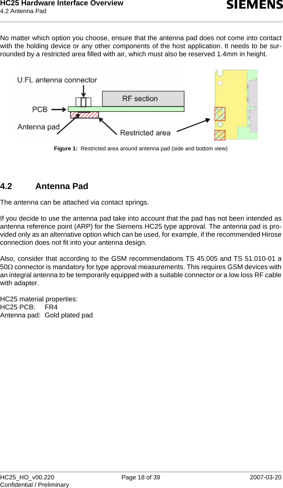 HC25 Hardware Interface Overview4.2 Antenna Pad22sHC25_HO_v00.220 Page 18 of 39 2007-03-20Confidential / PreliminaryNo matter which option you choose, ensure that the antenna pad does not come into contactwith the holding device or any other components of the host application. It needs to be sur-rounded by a restricted area filled with air, which must also be reserved 1.4mm in height.Figure 1:  Restricted area around antenna pad (side and bottom view)4.2 Antenna PadThe antenna can be attached via contact springs.If you decide to use the antenna pad take into account that the pad has not been intended asantenna reference point (ARP) for the Siemens HC25 type approval. The antenna pad is pro-vided only as an alternative option which can be used, for example, if the recommended Hiroseconnection does not fit into your antenna design. Also, consider that according to the GSM recommendations TS 45.005 and TS 51.010-01 a50Ω connector is mandatory for type approval measurements. This requires GSM devices withan integral antenna to be temporarily equipped with a suitable connector or a low loss RF cablewith adapter. HC25 material properties:HC25 PCB:  FR4Antenna pad:  Gold plated pad