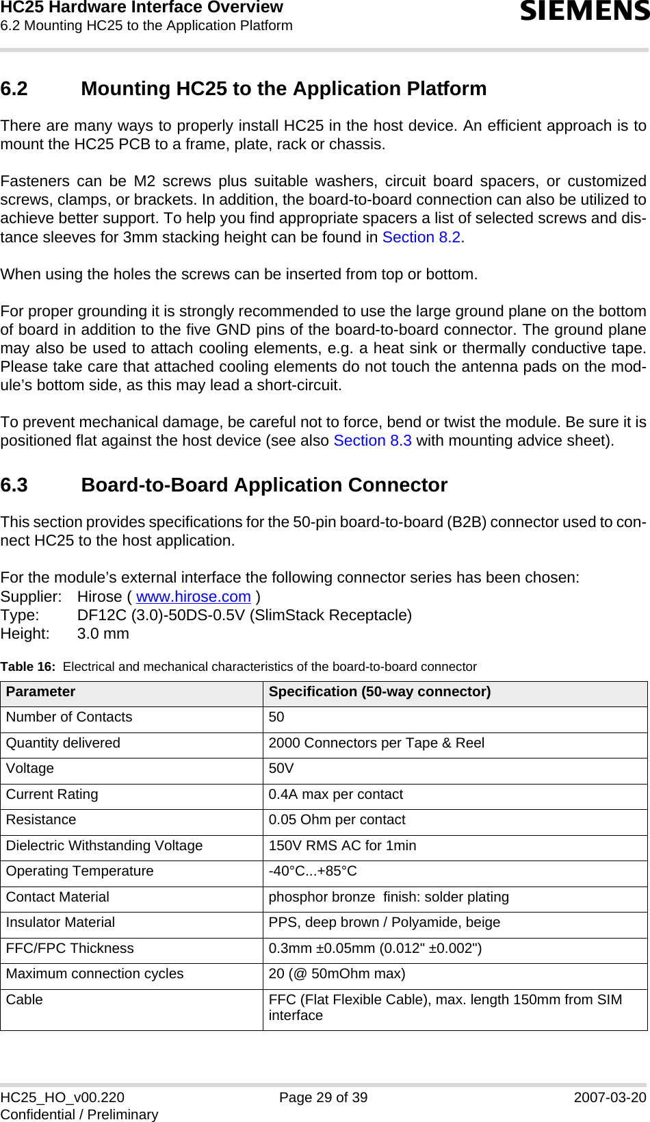 HC25 Hardware Interface Overview6.2 Mounting HC25 to the Application Platform30sHC25_HO_v00.220 Page 29 of 39 2007-03-20Confidential / Preliminary6.2 Mounting HC25 to the Application PlatformThere are many ways to properly install HC25 in the host device. An efficient approach is tomount the HC25 PCB to a frame, plate, rack or chassis. Fasteners can be M2 screws plus suitable washers, circuit board spacers, or customizedscrews, clamps, or brackets. In addition, the board-to-board connection can also be utilized toachieve better support. To help you find appropriate spacers a list of selected screws and dis-tance sleeves for 3mm stacking height can be found in Section 8.2.When using the holes the screws can be inserted from top or bottom. For proper grounding it is strongly recommended to use the large ground plane on the bottomof board in addition to the five GND pins of the board-to-board connector. The ground planemay also be used to attach cooling elements, e.g. a heat sink or thermally conductive tape.Please take care that attached cooling elements do not touch the antenna pads on the mod-ule’s bottom side, as this may lead a short-circuit. To prevent mechanical damage, be careful not to force, bend or twist the module. Be sure it ispositioned flat against the host device (see also Section 8.3 with mounting advice sheet).6.3 Board-to-Board Application ConnectorThis section provides specifications for the 50-pin board-to-board (B2B) connector used to con-nect HC25 to the host application. For the module’s external interface the following connector series has been chosen: Supplier: Hirose ( www.hirose.com )Type: DF12C (3.0)-50DS-0.5V (SlimStack Receptacle)Height: 3.0 mmTable 16:  Electrical and mechanical characteristics of the board-to-board connectorParameter Specification (50-way connector)Number of Contacts 50Quantity delivered 2000 Connectors per Tape &amp; ReelVoltage 50VCurrent Rating 0.4A max per contactResistance 0.05 Ohm per contactDielectric Withstanding Voltage 150V RMS AC for 1minOperating Temperature -40°C...+85°CContact Material phosphor bronze  finish: solder platingInsulator Material PPS, deep brown / Polyamide, beigeFFC/FPC Thickness 0.3mm ±0.05mm (0.012&quot; ±0.002&quot;)Maximum connection cycles 20 (@ 50mOhm max)Cable FFC (Flat Flexible Cable), max. length 150mm from SIM interface