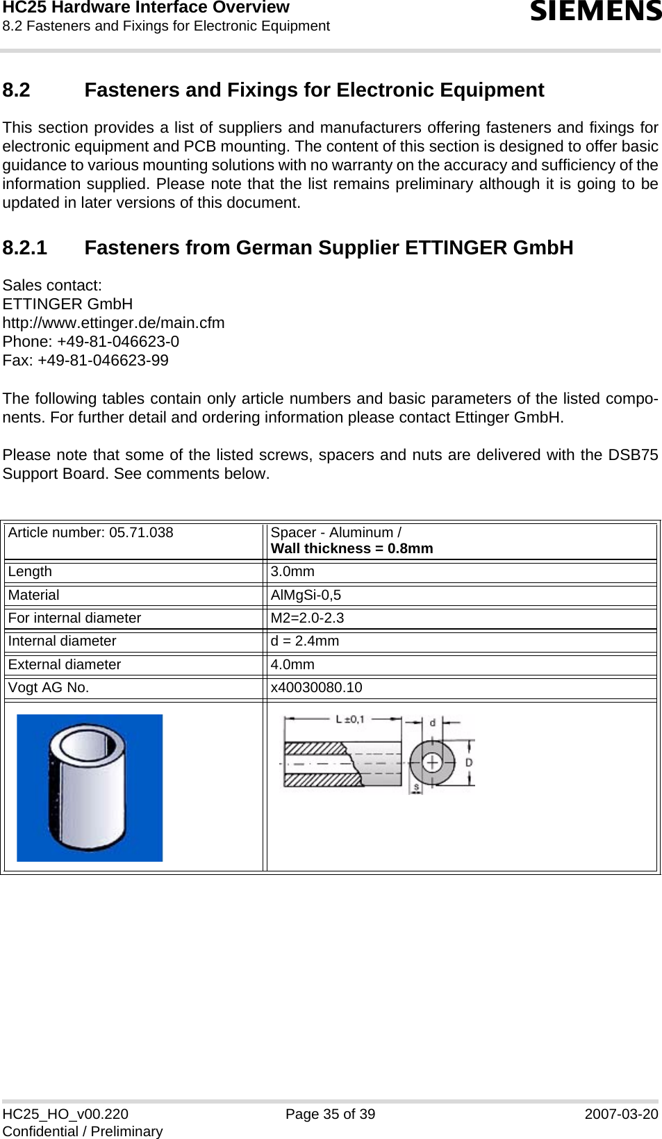 HC25 Hardware Interface Overview8.2 Fasteners and Fixings for Electronic Equipment39sHC25_HO_v00.220 Page 35 of 39 2007-03-20Confidential / Preliminary8.2 Fasteners and Fixings for Electronic EquipmentThis section provides a list of suppliers and manufacturers offering fasteners and fixings forelectronic equipment and PCB mounting. The content of this section is designed to offer basicguidance to various mounting solutions with no warranty on the accuracy and sufficiency of theinformation supplied. Please note that the list remains preliminary although it is going to beupdated in later versions of this document.8.2.1 Fasteners from German Supplier ETTINGER GmbHSales contact:ETTINGER GmbHhttp://www.ettinger.de/main.cfmPhone: +49-81-046623-0Fax: +49-81-046623-99The following tables contain only article numbers and basic parameters of the listed compo-nents. For further detail and ordering information please contact Ettinger GmbH. Please note that some of the listed screws, spacers and nuts are delivered with the DSB75Support Board. See comments below.Article number: 05.71.038 Spacer - Aluminum /Wall thickness = 0.8mmLength 3.0mmMaterial AlMgSi-0,5For internal diameter M2=2.0-2.3 Internal diameter d = 2.4mmExternal diameter 4.0mmVogt AG No. x40030080.10