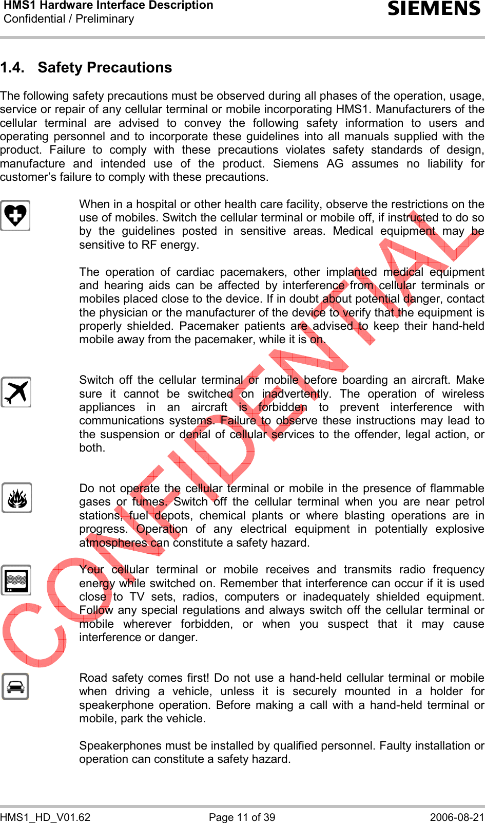 HMS1 Hardware Interface Description Confidential / Preliminary  s HMS1_HD_V01.62  Page 11 of 39  2006-08-21 1.4. Safety Precautions The following safety precautions must be observed during all phases of the operation, usage, service or repair of any cellular terminal or mobile incorporating HMS1. Manufacturers of the cellular terminal are advised to convey the following safety information to users and operating personnel and to incorporate these guidelines into all manuals supplied with the product. Failure to comply with these precautions violates safety standards of design, manufacture and intended use of the product. Siemens AG assumes no liability for customer’s failure to comply with these precautions.    When in a hospital or other health care facility, observe the restrictions on the use of mobiles. Switch the cellular terminal or mobile off, if instructed to do so by the guidelines posted in sensitive areas. Medical equipment may be sensitive to RF energy.   The operation of cardiac pacemakers, other implanted medical equipment and hearing aids can be affected by interference from cellular terminals or mobiles placed close to the device. If in doubt about potential danger, contact the physician or the manufacturer of the device to verify that the equipment is properly shielded. Pacemaker patients are advised to keep their hand-held mobile away from the pacemaker, while it is on.      Switch off the cellular terminal or mobile before boarding an aircraft. Make sure it cannot be switched on inadvertently. The operation of wireless appliances in an aircraft is forbidden to prevent interference with communications systems. Failure to observe these instructions may lead to the suspension or denial of cellular services to the offender, legal action, or both.     Do not operate the cellular terminal or mobile in the presence of flammable gases or fumes. Switch off the cellular terminal when you are near petrol stations, fuel depots, chemical plants or where blasting operations are in progress. Operation of any electrical equipment in potentially explosive atmospheres can constitute a safety hazard.    Your cellular terminal or mobile receives and transmits radio frequency energy while switched on. Remember that interference can occur if it is used close to TV sets, radios, computers or inadequately shielded equipment. Follow any special regulations and always switch off the cellular terminal or mobile wherever forbidden, or when you suspect that it may cause interference or danger.     Road safety comes first! Do not use a hand-held cellular terminal or mobile when driving a vehicle, unless it is securely mounted in a holder for speakerphone operation. Before making a call with a hand-held terminal or mobile, park the vehicle.   Speakerphones must be installed by qualified personnel. Faulty installation or operation can constitute a safety hazard.  