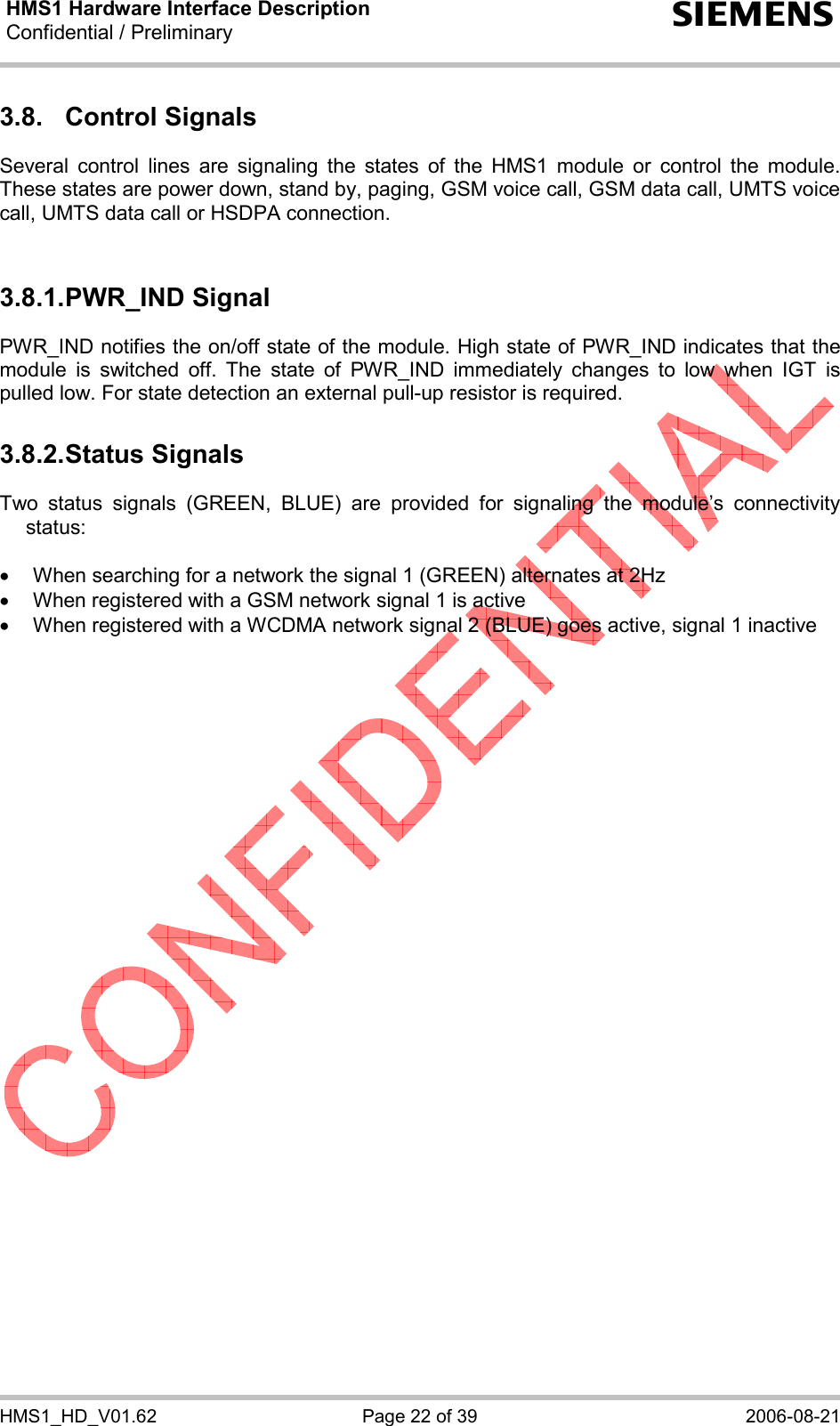 HMS1 Hardware Interface Description Confidential / Preliminary  s HMS1_HD_V01.62  Page 22 of 39  2006-08-21 3.8.  Control Signals  Several control lines are signaling the states of the HMS1 module or control the module. These states are power down, stand by, paging, GSM voice call, GSM data call, UMTS voice call, UMTS data call or HSDPA connection.   3.8.1. PWR_IND Signal PWR_IND notifies the on/off state of the module. High state of PWR_IND indicates that the module is switched off. The state of PWR_IND immediately changes to low when IGT is pulled low. For state detection an external pull-up resistor is required.  3.8.2. Status Signals Two status signals (GREEN, BLUE) are provided for signaling the module’s connectivity status:  •  When searching for a network the signal 1 (GREEN) alternates at 2Hz •  When registered with a GSM network signal 1 is active •  When registered with a WCDMA network signal 2 (BLUE) goes active, signal 1 inactive  