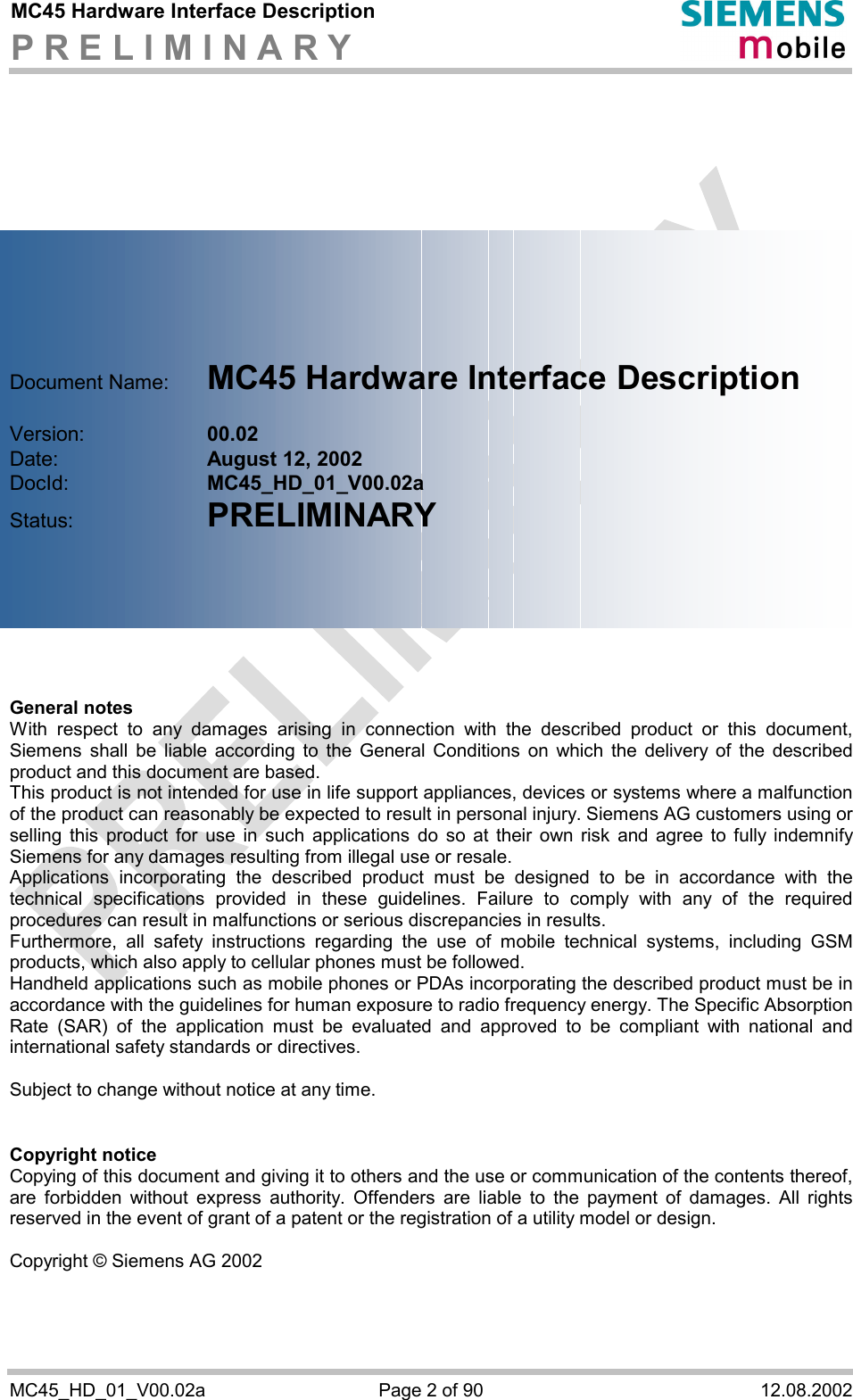 MC45 Hardware Interface Description P R E L I M I N A R Y      MC45_HD_01_V00.02a  Page 2 of 90  12.08.2002            Document Name:   MC45 Hardware Interface Description  Version:     00.02 Date:       August 12, 2002 DocId:     MC45_HD_01_V00.02a Status:     PRELIMINARY        General notes With respect to any damages arising in connection with the described product or this document, Siemens shall be liable according to the General Conditions on which the delivery of the described product and this document are based. This product is not intended for use in life support appliances, devices or systems where a malfunction of the product can reasonably be expected to result in personal injury. Siemens AG customers using or selling this product for use in such applications do so at their own risk and agree to fully indemnify Siemens for any damages resulting from illegal use or resale. Applications incorporating the described product must be designed to be in accordance with the technical specifications provided in these guidelines. Failure to comply with any of the required procedures can result in malfunctions or serious discrepancies in results.  Furthermore, all safety instructions regarding the use of mobile technical systems, including GSM products, which also apply to cellular phones must be followed.  Handheld applications such as mobile phones or PDAs incorporating the described product must be in accordance with the guidelines for human exposure to radio frequency energy. The Specific Absorption Rate (SAR) of the application must be evaluated and approved to be compliant with national and international safety standards or directives.  Subject to change without notice at any time.   Copyright notice Copying of this document and giving it to others and the use or communication of the contents thereof, are forbidden without express authority. Offenders are liable to the payment of damages. All rights reserved in the event of grant of a patent or the registration of a utility model or design.  Copyright © Siemens AG 2002  