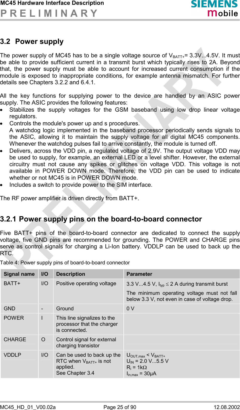 MC45 Hardware Interface Description P R E L I M I N A R Y      MC45_HD_01_V00.02a  Page 25 of 90  12.08.2002 3.2 Power supply The power supply of MC45 has to be a single voltage source of VBATT+= 3.3V...4.5V. It must be able to provide sufficient current in a transmit burst which typically rises to 2A. Beyond that, the power supply must be able to account for increased current consumption if the module is exposed to inappropriate conditions, for example antenna mismatch. For further details see Chapters 3.2.2 and 6.4.1.  All the key functions for supplying power to the device are handled by an ASIC power supply. The ASIC provides the following features: ·  Stabilizes the supply voltages for the GSM baseband using low drop linear voltage regulators.  ·  Controls the module&apos;s power up and s procedures.  A watchdog logic implemented in the baseband processor periodically sends signals to the ASIC, allowing it to maintain the supply voltage for all digital MC45 components. Whenever the watchdog pulses fail to arrive constantly, the module is turned off.  ·  Delivers, across the VDD pin, a regulated voltage of 2.9V. The output voltage VDD may be used to supply, for example, an external LED or a level shifter. However, the external circuitry must not cause any spikes or glitches on voltage VDD. This voltage is not available in POWER DOWN mode. Therefore, the VDD pin can be used to indicate whether or not MC45 is in POWER DOWN mode. ·  Includes a switch to provide power to the SIM interface.  The RF power amplifier is driven directly from BATT+.  3.2.1 Power supply pins on the board-to-board connector Five BATT+ pins of the board-to-board connector are dedicated to connect the supply voltage, five GND pins are recommended for grounding. The POWER and CHARGE pins serve as control signals for charging a Li-Ion battery. VDDLP can be used to back up the RTC. Table 4: Power supply pins of board-to-board connector Signal name  I/O  Description  Parameter BATT+  I/O  Positive operating voltage  3.3 V...4.5 V, Ityp £ 2 A during transmit burst The minimum operating voltage must not fall below 3.3 V, not even in case of voltage drop. GND  -  Ground  0 V POWER  I  This line signalizes to the processor that the charger is connected.  CHARGE  O  Control signal for external charging transistor  VDDLP  I/O  Can be used to back up the RTC when VBATT+ is not applied.  See Chapter 3.4 UOUT,max &lt; VBATT+ UIN = 2.0 V...5.5 V Ri = 1kW Iin,max = 30µA  