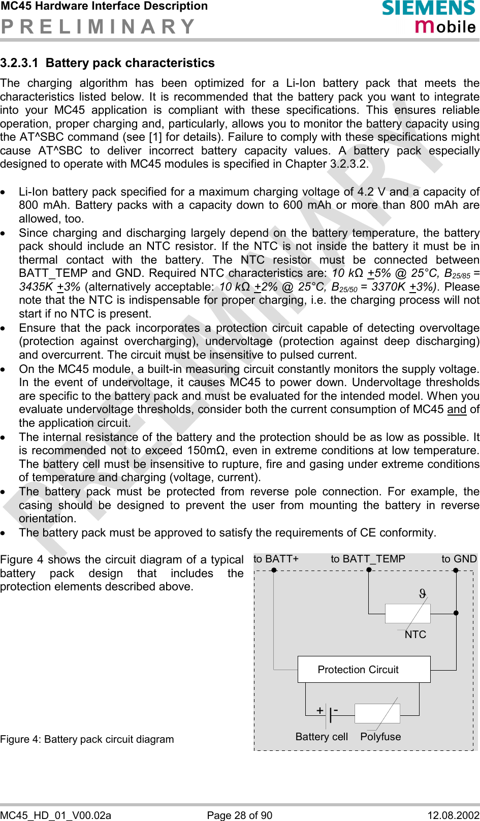 MC45 Hardware Interface Description P R E L I M I N A R Y      MC45_HD_01_V00.02a  Page 28 of 90  12.08.2002 3.2.3.1  Battery pack characteristics The charging algorithm has been optimized for a Li-Ion battery pack that meets the characteristics listed below. It is recommended that the battery pack you want to integrate into your MC45 application is compliant with these specifications. This ensures reliable operation, proper charging and, particularly, allows you to monitor the battery capacity using the AT^SBC command (see [1] for details). Failure to comply with these specifications might cause AT^SBC to deliver incorrect battery capacity values. A battery pack especially designed to operate with MC45 modules is specified in Chapter 3.2.3.2.  ·  Li-Ion battery pack specified for a maximum charging voltage of 4.2 V and a capacity of 800 mAh. Battery packs with a capacity down to 600 mAh or more than 800 mAh are allowed, too. ·  Since charging and discharging largely depend on the battery temperature, the battery pack should include an NTC resistor. If the NTC is not inside the battery it must be in thermal contact with the battery. The NTC resistor must be connected between BATT_TEMP and GND. Required NTC characteristics are: 10 kΩ +5% @ 25°C, B25/85 = 3435K +3% (alternatively acceptable: 10 kΩ +2% @ 25°C, B25/50  = 3370K +3%). Please note that the NTC is indispensable for proper charging, i.e. the charging process will not start if no NTC is present. ·  Ensure that the pack incorporates a protection circuit capable of detecting overvoltage (protection against overcharging), undervoltage (protection against deep discharging) and overcurrent. The circuit must be insensitive to pulsed current. ·  On the MC45 module, a built-in measuring circuit constantly monitors the supply voltage. In the event of undervoltage, it causes MC45 to power down. Undervoltage thresholds are specific to the battery pack and must be evaluated for the intended model. When you evaluate undervoltage thresholds, consider both the current consumption of MC45 and of the application circuit.  ·  The internal resistance of the battery and the protection should be as low as possible. It is recommended not to exceed 150m&quot;, even in extreme conditions at low temperature. The battery cell must be insensitive to rupture, fire and gasing under extreme conditions of temperature and charging (voltage, current). ·  The battery pack must be protected from reverse pole connection. For example, the casing should be designed to prevent the user from mounting the battery in reverse orientation. ·  The battery pack must be approved to satisfy the requirements of CE conformity.  Figure 4 shows the circuit diagram of a typical battery pack design that includes the protection elements described above.           Figure 4: Battery pack circuit diagram to BATT_TEMP to GNDNTCPolyfuseJProtection Circuit+-Battery cellto BATT+