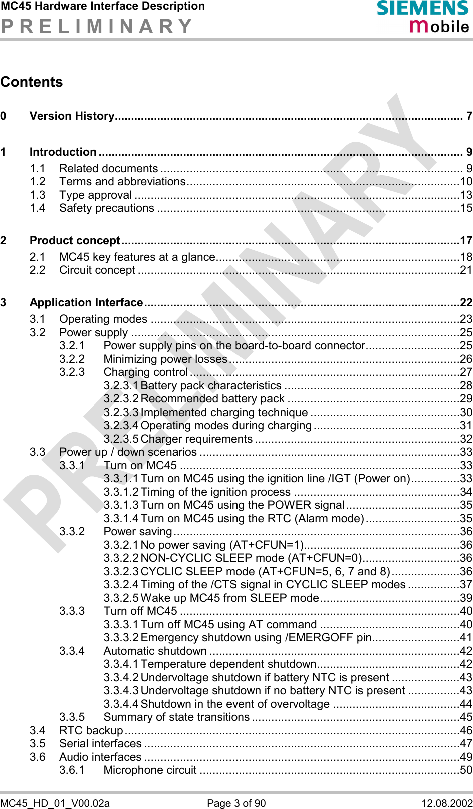 MC45 Hardware Interface Description P R E L I M I N A R Y      MC45_HD_01_V00.02a  Page 3 of 90  12.08.2002 Contents 0 Version History........................................................................................................... 7 1 Introduction ................................................................................................................ 9 1.1 Related documents ............................................................................................. 9 1.2 Terms and abbreviations....................................................................................10 1.3 Type approval ....................................................................................................13 1.4 Safety precautions .............................................................................................15 2 Product concept........................................................................................................17 2.1 MC45 key features at a glance...........................................................................18 2.2 Circuit concept ...................................................................................................21 3 Application Interface.................................................................................................22 3.1 Operating modes ...............................................................................................23 3.2 Power supply .....................................................................................................25 3.2.1 Power supply pins on the board-to-board connector.............................25 3.2.2 Minimizing power losses.......................................................................26 3.2.3 Charging control...................................................................................27 3.2.3.1 Battery pack characteristics ......................................................28 3.2.3.2 Recommended battery pack .....................................................29 3.2.3.3 Implemented charging technique ..............................................30 3.2.3.4 Operating modes during charging .............................................31 3.2.3.5 Charger requirements ...............................................................32 3.3 Power up / down scenarios ................................................................................33 3.3.1 Turn on MC45 ......................................................................................33 3.3.1.1 Turn on MC45 using the ignition line /IGT (Power on)...............33 3.3.1.2 Timing of the ignition process ...................................................34 3.3.1.3 Turn on MC45 using the POWER signal...................................35 3.3.1.4 Turn on MC45 using the RTC (Alarm mode).............................35 3.3.2 Power saving........................................................................................36 3.3.2.1 No power saving (AT+CFUN=1)................................................36 3.3.2.2 NON-CYCLIC SLEEP mode (AT+CFUN=0)..............................36 3.3.2.3 CYCLIC SLEEP mode (AT+CFUN=5, 6, 7 and 8).....................36 3.3.2.4 Timing of the /CTS signal in CYCLIC SLEEP modes ................37 3.3.2.5 Wake up MC45 from SLEEP mode...........................................39 3.3.3 Turn off MC45 ......................................................................................40 3.3.3.1 Turn off MC45 using AT command ...........................................40 3.3.3.2 Emergency shutdown using /EMERGOFF pin...........................41 3.3.4 Automatic shutdown .............................................................................42 3.3.4.1 Temperature dependent shutdown............................................42 3.3.4.2 Undervoltage shutdown if battery NTC is present .....................43 3.3.4.3 Undervoltage shutdown if no battery NTC is present ................43 3.3.4.4 Shutdown in the event of overvoltage .......................................44 3.3.5 Summary of state transitions ................................................................45 3.4 RTC backup.......................................................................................................46 3.5 Serial interfaces .................................................................................................47 3.6 Audio interfaces .................................................................................................49 3.6.1 Microphone circuit ................................................................................50 