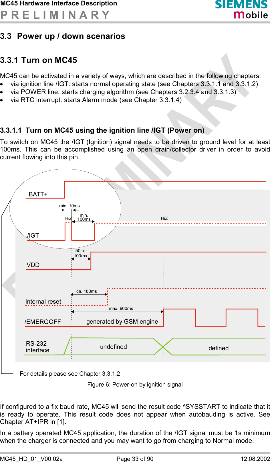 MC45 Hardware Interface Description P R E L I M I N A R Y      MC45_HD_01_V00.02a  Page 33 of 90  12.08.2002 3.3  Power up / down scenarios 3.3.1 Turn on MC45 MC45 can be activated in a variety of ways, which are described in the following chapters: ·  via ignition line /IGT: starts normal operating state (see Chapters 3.3.1.1 and 3.3.1.2) ·  via POWER line: starts charging algorithm (see Chapters 3.2.3.4 and 3.3.1.3) ·  via RTC interrupt: starts Alarm mode (see Chapter 3.3.1.4)   3.3.1.1  Turn on MC45 using the ignition line /IGT (Power on) To switch on MC45 the /IGT (Ignition) signal needs to be driven to ground level for at least 100ms. This can be accomplished using an open drain/collector driver in order to avoid current flowing into this pin.   Internal resetca. 180msgenerated by GSM engine/EMERGOFFmax. 900msRS-232 interface undefined definedVDD50 to100msBATT+/IGTmin. 10msmin.100ms HiZHiZ   Figure 6: Power-on by ignition signal  If configured to a fix baud rate, MC45 will send the result code ^SYSSTART to indicate that it is ready to operate. This result code does not appear when autobauding is active. See Chapter AT+IPR in [1]. In a battery operated MC45 application, the duration of the /IGT signal must be 1s minimum when the charger is connected and you may want to go from charging to Normal mode. For details please see Chapter 3.3.1.2 