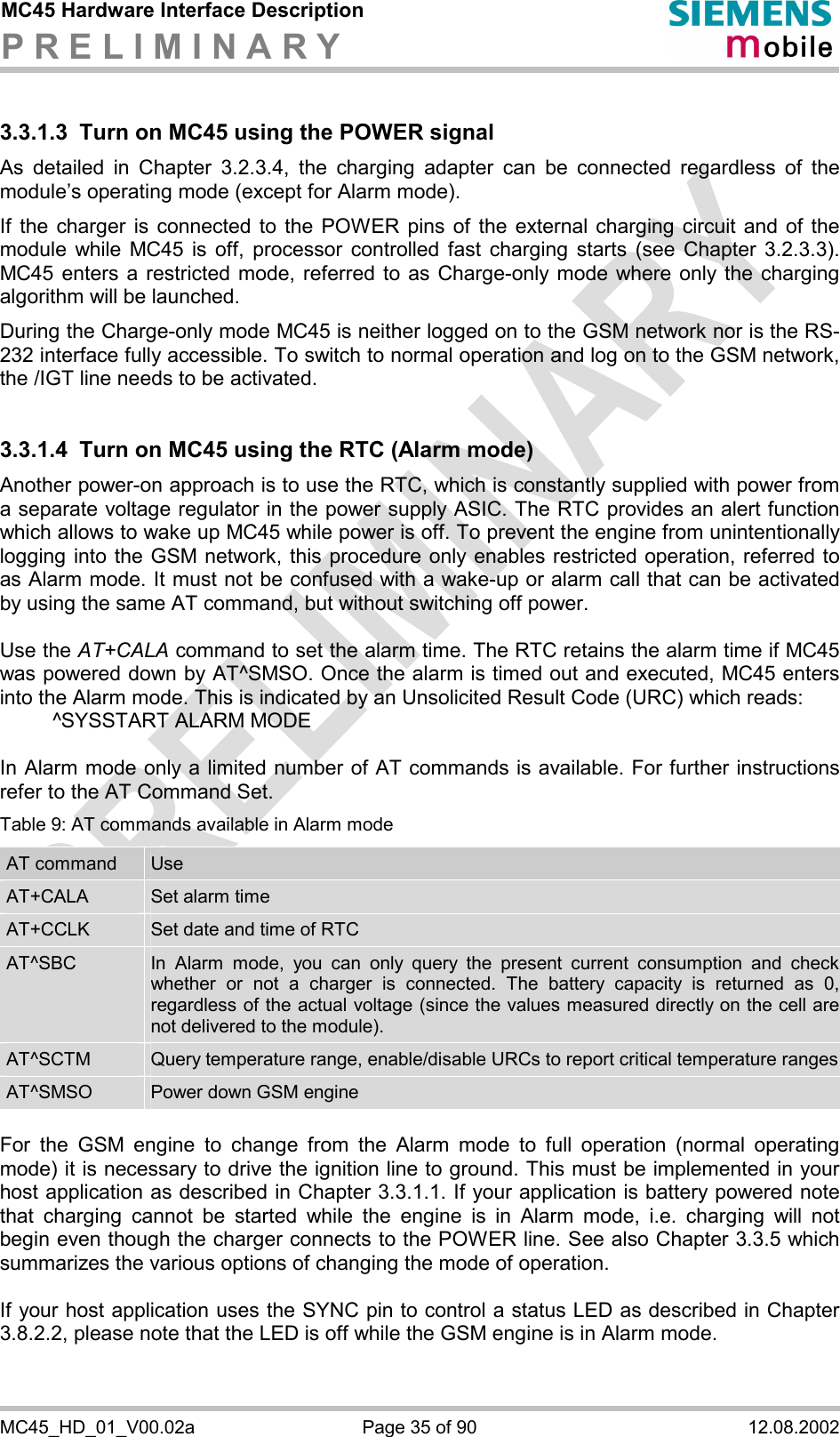 MC45 Hardware Interface Description P R E L I M I N A R Y      MC45_HD_01_V00.02a  Page 35 of 90  12.08.2002 3.3.1.3  Turn on MC45 using the POWER signal As detailed in Chapter 3.2.3.4, the charging adapter can be connected regardless of the module’s operating mode (except for Alarm mode).  If the charger is connected to the POWER pins of the external charging circuit and of the module while MC45 is off, processor controlled fast charging starts (see Chapter 3.2.3.3). MC45 enters a restricted mode, referred to as Charge-only mode where only the charging algorithm will be launched. During the Charge-only mode MC45 is neither logged on to the GSM network nor is the RS-232 interface fully accessible. To switch to normal operation and log on to the GSM network, the /IGT line needs to be activated.  3.3.1.4  Turn on MC45 using the RTC (Alarm mode) Another power-on approach is to use the RTC, which is constantly supplied with power from a separate voltage regulator in the power supply ASIC. The RTC provides an alert function which allows to wake up MC45 while power is off. To prevent the engine from unintentionally logging into the GSM network, this procedure only enables restricted operation, referred to as Alarm mode. It must not be confused with a wake-up or alarm call that can be activated by using the same AT command, but without switching off power.  Use the AT+CALA command to set the alarm time. The RTC retains the alarm time if MC45 was powered down by AT^SMSO. Once the alarm is timed out and executed, MC45 enters into the Alarm mode. This is indicated by an Unsolicited Result Code (URC) which reads:   ^SYSSTART ALARM MODE    In Alarm mode only a limited number of AT commands is available. For further instructions refer to the AT Command Set. Table 9: AT commands available in Alarm mode AT command  Use AT+CALA  Set alarm time AT+CCLK  Set date and time of RTC AT^SBC  In Alarm mode, you can only query the present current consumption and check whether or not a charger is connected. The battery capacity is returned as 0, regardless of the actual voltage (since the values measured directly on the cell are not delivered to the module). AT^SCTM  Query temperature range, enable/disable URCs to report critical temperature rangesAT^SMSO  Power down GSM engine  For the GSM engine to change from the Alarm mode to full operation (normal operating mode) it is necessary to drive the ignition line to ground. This must be implemented in your host application as described in Chapter 3.3.1.1. If your application is battery powered note that charging cannot be started while the engine is in Alarm mode, i.e. charging will not begin even though the charger connects to the POWER line. See also Chapter 3.3.5 which summarizes the various options of changing the mode of operation.  If your host application uses the SYNC pin to control a status LED as described in Chapter 3.8.2.2, please note that the LED is off while the GSM engine is in Alarm mode. 