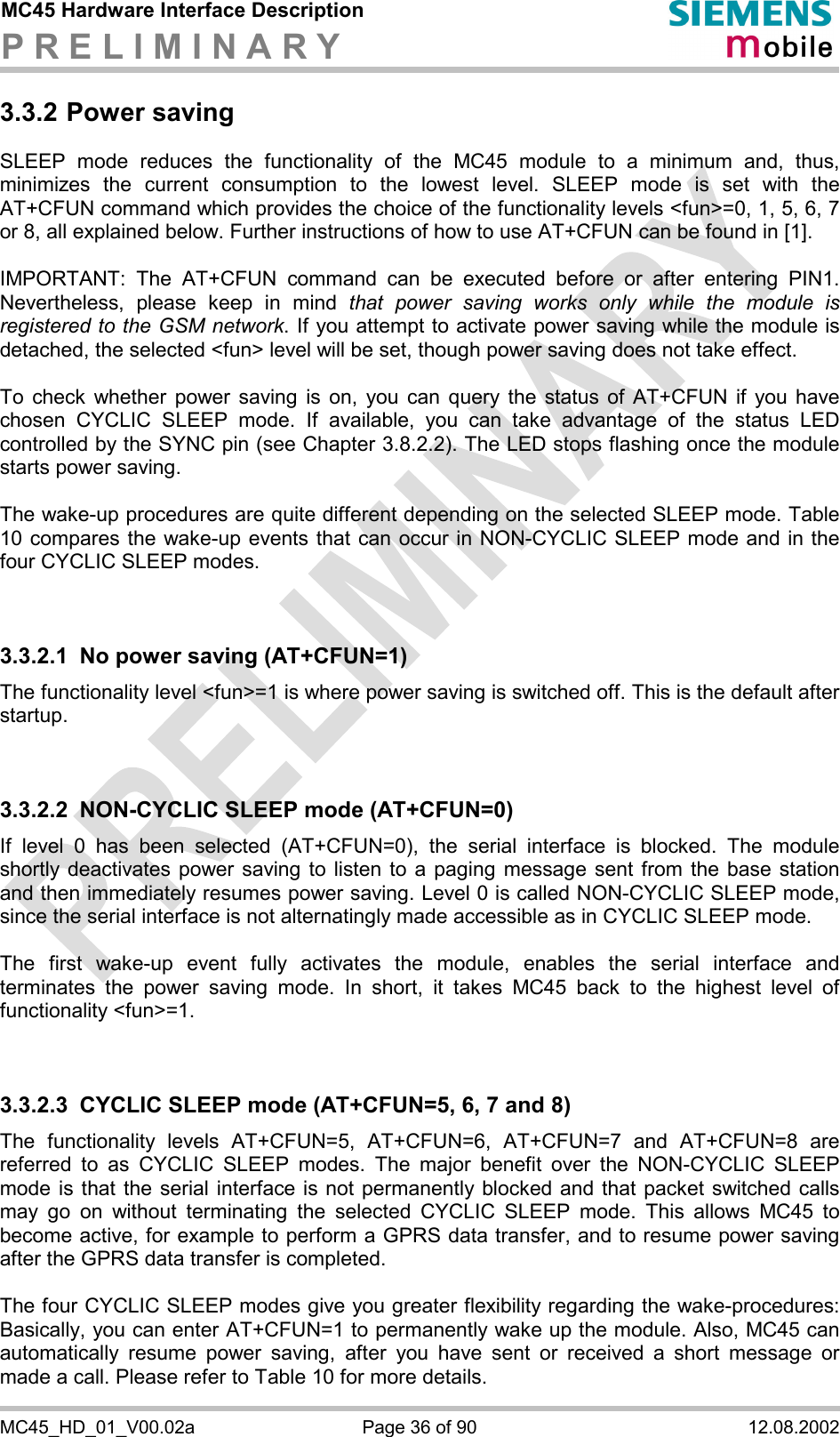 MC45 Hardware Interface Description P R E L I M I N A R Y      MC45_HD_01_V00.02a  Page 36 of 90  12.08.2002 3.3.2 Power saving SLEEP mode reduces the functionality of the MC45 module to a minimum and, thus, minimizes the current consumption to the lowest level. SLEEP mode is set with the AT+CFUN command which provides the choice of the functionality levels &lt;fun&gt;=0, 1, 5, 6, 7 or 8, all explained below. Further instructions of how to use AT+CFUN can be found in [1].  IMPORTANT: The AT+CFUN command can be executed before or after entering PIN1. Nevertheless, please keep in mind that power saving works only while the module is registered to the GSM network. If you attempt to activate power saving while the module is detached, the selected &lt;fun&gt; level will be set, though power saving does not take effect.  To check whether power saving is on, you can query the status of AT+CFUN if you have chosen CYCLIC SLEEP mode. If available, you can take advantage of the status LED controlled by the SYNC pin (see Chapter 3.8.2.2). The LED stops flashing once the module starts power saving.  The wake-up procedures are quite different depending on the selected SLEEP mode. Table 10 compares the wake-up events that can occur in NON-CYCLIC SLEEP mode and in the four CYCLIC SLEEP modes.   3.3.2.1  No power saving (AT+CFUN=1) The functionality level &lt;fun&gt;=1 is where power saving is switched off. This is the default after startup.    3.3.2.2  NON-CYCLIC SLEEP mode (AT+CFUN=0) If level 0 has been selected (AT+CFUN=0), the serial interface is blocked. The module shortly deactivates power saving to listen to a paging message sent from the base station and then immediately resumes power saving. Level 0 is called NON-CYCLIC SLEEP mode, since the serial interface is not alternatingly made accessible as in CYCLIC SLEEP mode.  The first wake-up event fully activates the module, enables the serial interface and terminates the power saving mode. In short, it takes MC45 back to the highest level of functionality &lt;fun&gt;=1.   3.3.2.3  CYCLIC SLEEP mode (AT+CFUN=5, 6, 7 and 8) The functionality levels AT+CFUN=5, AT+CFUN=6, AT+CFUN=7 and AT+CFUN=8 are referred to as CYCLIC SLEEP modes. The major benefit over the NON-CYCLIC SLEEP mode is that the serial interface is not permanently blocked and that packet switched calls may go on without terminating the selected CYCLIC SLEEP mode. This allows MC45 to become active, for example to perform a GPRS data transfer, and to resume power saving after the GPRS data transfer is completed.  The four CYCLIC SLEEP modes give you greater flexibility regarding the wake-procedures: Basically, you can enter AT+CFUN=1 to permanently wake up the module. Also, MC45 can automatically resume power saving, after you have sent or received a short message or made a call. Please refer to Table 10 for more details. 
