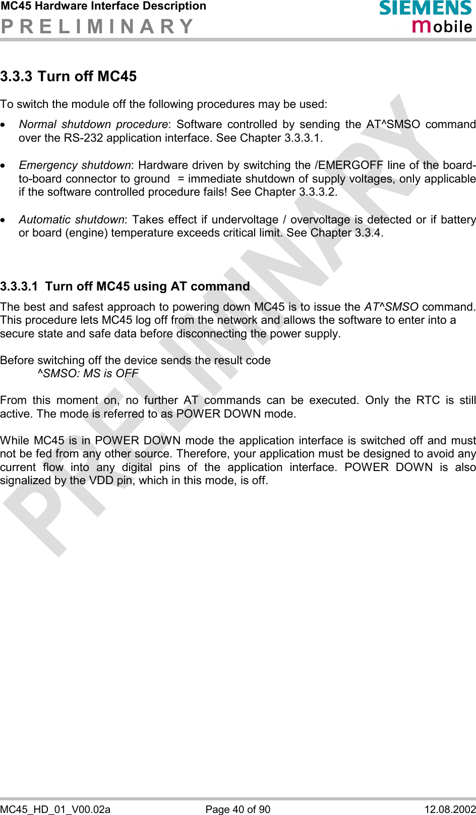 MC45 Hardware Interface Description P R E L I M I N A R Y      MC45_HD_01_V00.02a  Page 40 of 90  12.08.2002 3.3.3 Turn off MC45 To switch the module off the following procedures may be used:  ·  Normal shutdown procedure: Software controlled by sending the AT^SMSO command over the RS-232 application interface. See Chapter 3.3.3.1.  ·  Emergency shutdown: Hardware driven by switching the /EMERGOFF line of the board-to-board connector to ground  = immediate shutdown of supply voltages, only applicable if the software controlled procedure fails! See Chapter 3.3.3.2.  ·  Automatic shutdown: Takes effect if undervoltage / overvoltage is detected or if battery or board (engine) temperature exceeds critical limit. See Chapter 3.3.4.   3.3.3.1  Turn off MC45 using AT command The best and safest approach to powering down MC45 is to issue the AT^SMSO command. This procedure lets MC45 log off from the network and allows the software to enter into a  secure state and safe data before disconnecting the power supply.  Before switching off the device sends the result code      ^SMSO: MS is OFF  From this moment on, no further AT commands can be executed. Only the RTC is still active. The mode is referred to as POWER DOWN mode.   While MC45 is in POWER DOWN mode the application interface is switched off and must not be fed from any other source. Therefore, your application must be designed to avoid any current flow into any digital pins of the application interface. POWER DOWN is also signalized by the VDD pin, which in this mode, is off.  