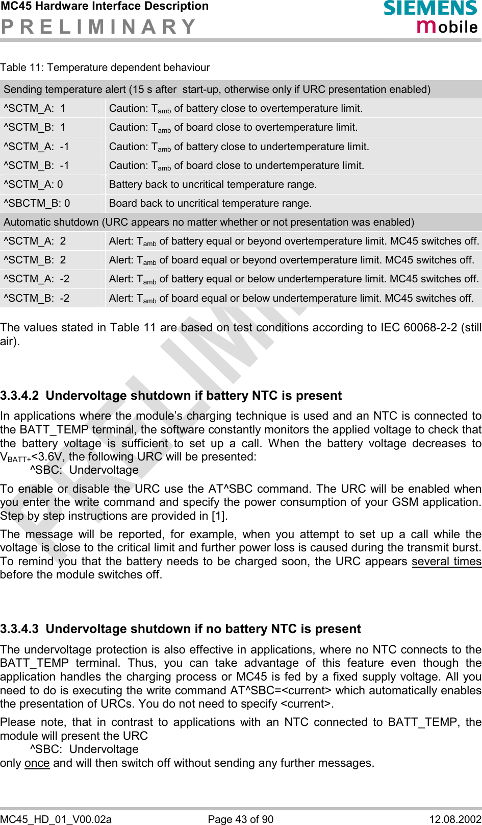 MC45 Hardware Interface Description P R E L I M I N A R Y      MC45_HD_01_V00.02a  Page 43 of 90  12.08.2002 Table 11: Temperature dependent behaviour Sending temperature alert (15 s after  start-up, otherwise only if URC presentation enabled) ^SCTM_A:  1  Caution: Tamb of battery close to overtemperature limit. ^SCTM_B:  1  Caution: Tamb of board close to overtemperature limit. ^SCTM_A:  -1  Caution: Tamb of battery close to undertemperature limit. ^SCTM_B:  -1  Caution: Tamb of board close to undertemperature limit. ^SCTM_A: 0  Battery back to uncritical temperature range. ^SBCTM_B: 0  Board back to uncritical temperature range. Automatic shutdown (URC appears no matter whether or not presentation was enabled) ^SCTM_A:  2  Alert: Tamb of battery equal or beyond overtemperature limit. MC45 switches off.^SCTM_B:  2  Alert: Tamb of board equal or beyond overtemperature limit. MC45 switches off. ^SCTM_A:  -2  Alert: Tamb of battery equal or below undertemperature limit. MC45 switches off. ^SCTM_B:  -2  Alert: Tamb of board equal or below undertemperature limit. MC45 switches off.  The values stated in Table 11 are based on test conditions according to IEC 60068-2-2 (still air).   3.3.4.2  Undervoltage shutdown if battery NTC is present In applications where the module’s charging technique is used and an NTC is connected to the BATT_TEMP terminal, the software constantly monitors the applied voltage to check that the battery voltage is sufficient to set up a call. When the battery voltage decreases to VBATT+&lt;3.6V, the following URC will be presented:    ^SBC:  Undervoltage  To enable or disable the URC use the AT^SBC command. The URC will be enabled when you enter the write command and specify the power consumption of your GSM application. Step by step instructions are provided in [1].  The message will be reported, for example, when you attempt to set up a call while the voltage is close to the critical limit and further power loss is caused during the transmit burst. To remind you that the battery needs to be charged soon, the URC appears several times before the module switches off.    3.3.4.3  Undervoltage shutdown if no battery NTC is present The undervoltage protection is also effective in applications, where no NTC connects to the BATT_TEMP terminal. Thus, you can take advantage of this feature even though the application handles the charging process or MC45 is fed by a fixed supply voltage. All you need to do is executing the write command AT^SBC=&lt;current&gt; which automatically enables the presentation of URCs. You do not need to specify &lt;current&gt;.   Please note, that in contrast to applications with an NTC connected to BATT_TEMP, the module will present the URC    ^SBC:  Undervoltage only once and will then switch off without sending any further messages.  