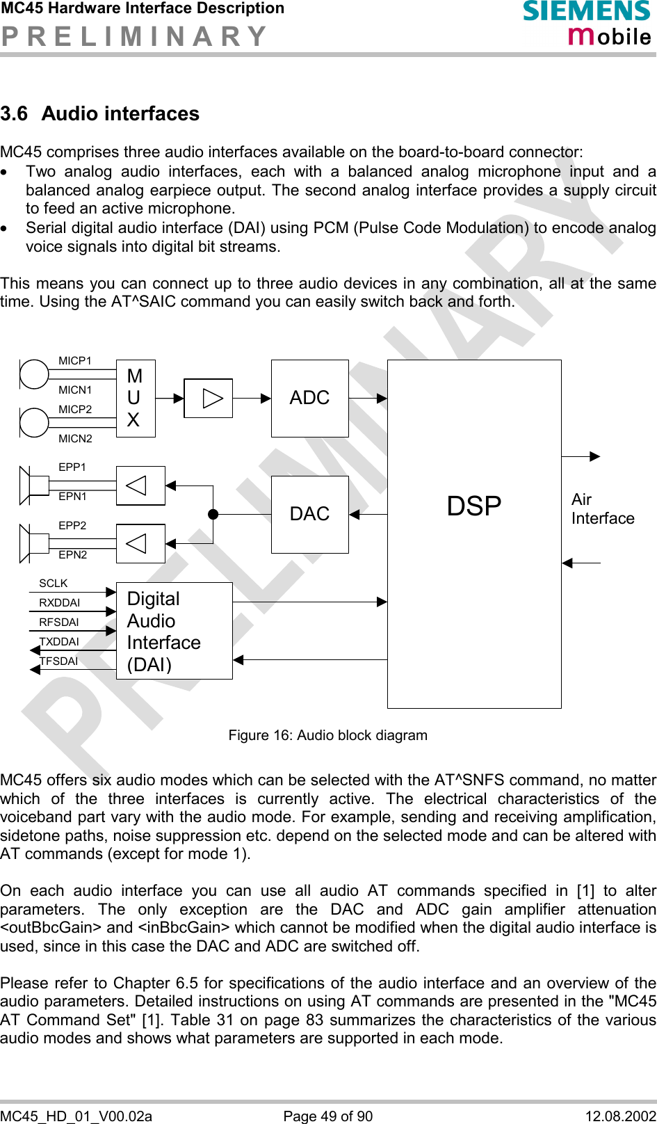 MC45 Hardware Interface Description P R E L I M I N A R Y      MC45_HD_01_V00.02a  Page 49 of 90  12.08.2002 3.6 Audio interfaces MC45 comprises three audio interfaces available on the board-to-board connector:  ·  Two analog audio interfaces, each with a balanced analog microphone input and a balanced analog earpiece output. The second analog interface provides a supply circuit to feed an active microphone. ·  Serial digital audio interface (DAI) using PCM (Pulse Code Modulation) to encode analog voice signals into digital bit streams.  This means you can connect up to three audio devices in any combination, all at the same time. Using the AT^SAIC command you can easily switch back and forth.    M U X  ADC    DSP  DACAir InterfaceDigital Audio Interface (DAI) MICP1 MICN1 MICP2 MICN2 EPP1 EPN1 EPP2 EPN2 SCLK RXDDAI TFSDAI RFSDAI TXDDAI  Figure 16: Audio block diagram  MC45 offers six audio modes which can be selected with the AT^SNFS command, no matter which of the three interfaces is currently active. The electrical characteristics of the voiceband part vary with the audio mode. For example, sending and receiving amplification, sidetone paths, noise suppression etc. depend on the selected mode and can be altered with AT commands (except for mode 1).  On each audio interface you can use all audio AT commands specified in [1] to alter parameters. The only exception are the DAC and ADC gain amplifier attenuation &lt;outBbcGain&gt; and &lt;inBbcGain&gt; which cannot be modified when the digital audio interface is used, since in this case the DAC and ADC are switched off.  Please refer to Chapter 6.5 for specifications of the audio interface and an overview of the audio parameters. Detailed instructions on using AT commands are presented in the &quot;MC45 AT Command Set&quot; [1]. Table 31 on page 83 summarizes the characteristics of the various audio modes and shows what parameters are supported in each mode.   