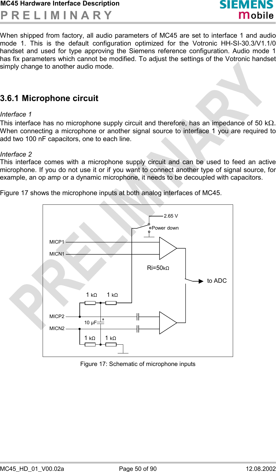 MC45 Hardware Interface Description P R E L I M I N A R Y      MC45_HD_01_V00.02a  Page 50 of 90  12.08.2002 When shipped from factory, all audio parameters of MC45 are set to interface 1 and audio mode 1. This is the default configuration optimized for the Votronic HH-SI-30.3/V1.1/0 handset and used for type approving the Siemens reference configuration. Audio mode 1 has fix parameters which cannot be modified. To adjust the settings of the Votronic handset simply change to another audio mode.   3.6.1 Microphone circuit Interface 1  This interface has no microphone supply circuit and therefore, has an impedance of 50 kW. When connecting a microphone or another signal source to interface 1 you are required to add two 100 nF capacitors, one to each line.   Interface 2 This interface comes with a microphone supply circuit and can be used to feed an active microphone. If you do not use it or if you want to connect another type of signal source, for example, an op amp or a dynamic microphone, it needs to be decoupled with capacitors.  Figure 17 shows the microphone inputs at both analog interfaces of MC45.    2.65 V to ADC Power downMICP1MICN1MICP2MICN21 k&quot;   1 k&quot;1 k&quot; 1 k&quot;10 µF Ri=50k&quot; Figure 17: Schematic of microphone inputs   
