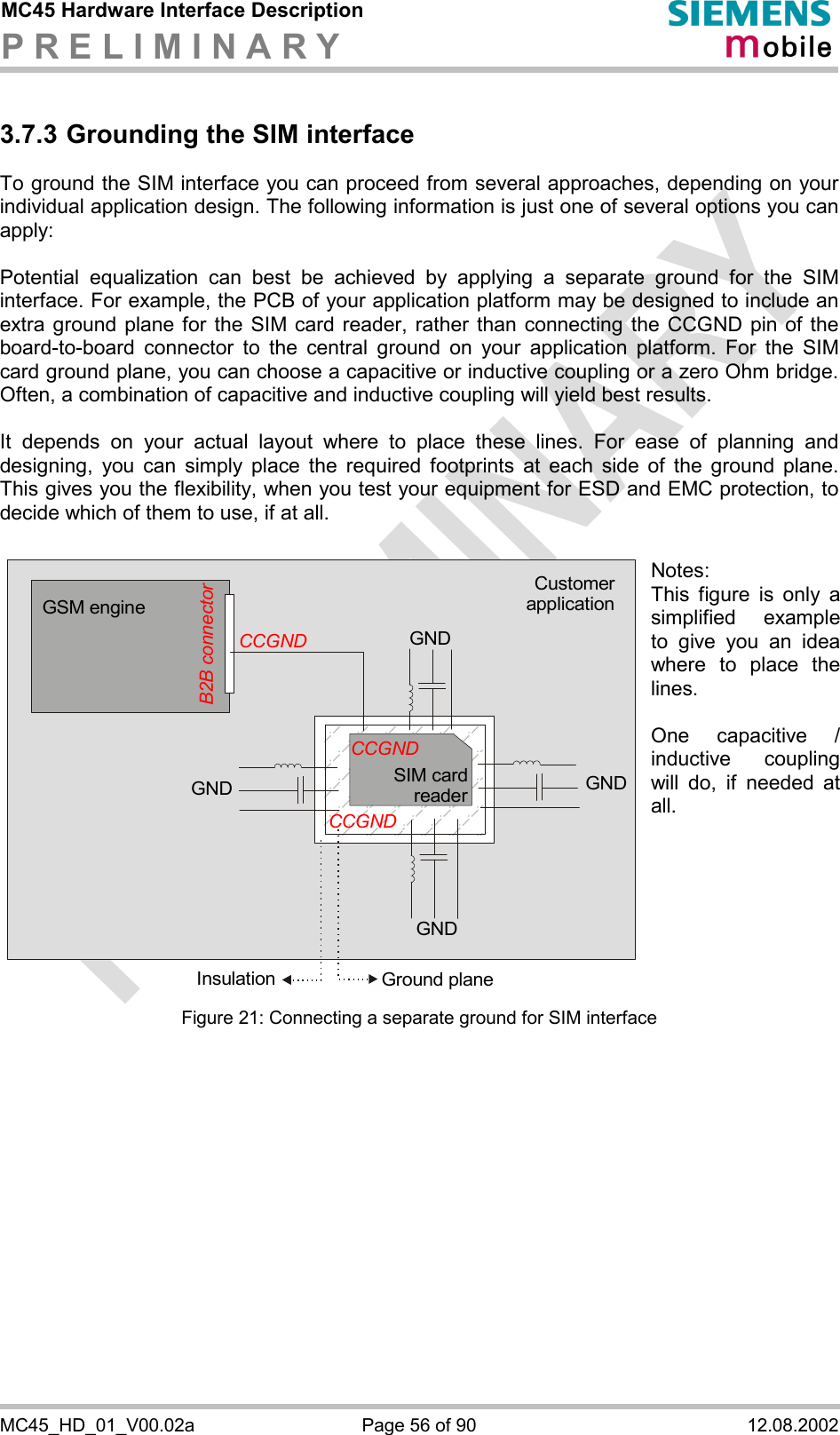 MC45 Hardware Interface Description P R E L I M I N A R Y      MC45_HD_01_V00.02a  Page 56 of 90  12.08.2002 3.7.3 Grounding the SIM interface To ground the SIM interface you can proceed from several approaches, depending on your individual application design. The following information is just one of several options you can apply:   Potential equalization can best be achieved by applying a separate ground for the SIM interface. For example, the PCB of your application platform may be designed to include an extra ground plane for the SIM card reader, rather than connecting the CCGND pin of the board-to-board connector to the central ground on your application platform. For the SIM card ground plane, you can choose a capacitive or inductive coupling or a zero Ohm bridge. Often, a combination of capacitive and inductive coupling will yield best results.   It depends on your actual layout where to place these lines. For ease of planning and designing, you can simply place the required footprints at each side of the ground plane. This gives you the flexibility, when you test your equipment for ESD and EMC protection, to decide which of them to use, if at all.  Figure 21: Connecting a separate ground for SIM interface   GSM engineGNDGND GNDGround planeInsulationGNDCustomerapplicationCCGNDSIM card readerCCGNDCCGNDB2B connectorNotes:  This figure is only a simplified example to give you an idea where to place the lines.   One capacitive / inductive coupling will do, if needed at all.  