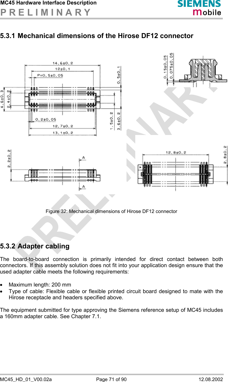 MC45 Hardware Interface Description P R E L I M I N A R Y      MC45_HD_01_V00.02a  Page 71 of 90  12.08.2002 5.3.1 Mechanical dimensions of the Hirose DF12 connector                 Figure 32: Mechanical dimensions of Hirose DF12 connector    5.3.2 Adapter cabling The board-to-board connection is primarily intended for direct contact between both connectors. If this assembly solution does not fit into your application design ensure that the used adapter cable meets the following requirements:  ·  Maximum length: 200 mm ·  Type of cable: Flexible cable or flexible printed circuit board designed to mate with the Hirose receptacle and headers specified above.   The equipment submitted for type approving the Siemens reference setup of MC45 includes a 160mm adapter cable. See Chapter 7.1. 
