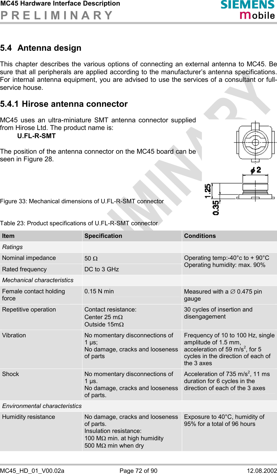 MC45 Hardware Interface Description P R E L I M I N A R Y      MC45_HD_01_V00.02a  Page 72 of 90  12.08.2002 5.4 Antenna design This chapter describes the various options of connecting an external antenna to MC45. Be sure that all peripherals are applied according to the manufacturer’s antenna specifications. For internal antenna equipment, you are advised to use the services of a consultant or full-service house. 5.4.1 Hirose antenna connector MC45 uses an ultra-miniature SMT antenna connector supplied from Hirose Ltd. The product name is:  U.FL-R-SMT   The position of the antenna connector on the MC45 board can be seen in Figure 28.      Figure 33: Mechanical dimensions of U.FL-R-SMT connector   Table 23: Product specifications of U.FL-R-SMT connector Item  Specification  Conditions Ratings     Nominal impedance  50 W Rated frequency  DC to 3 GHz Operating temp:-40°c to + 90°C Operating humidity: max. 90% Mechanical characteristics     Female contact holding force 0.15 N min  Measured with a Æ 0.475 pin gauge Repetitive operation  Contact resistance: Center 25 mW  Outside 15mW 30 cycles of insertion and disengagement Vibration  No momentary disconnections of 1 µs; No damage, cracks and looseness of parts Frequency of 10 to 100 Hz, single amplitude of 1.5 mm, acceleration of 59 m/s2, for 5 cycles in the direction of each of the 3 axes Shock  No momentary disconnections of 1 µs. No damage, cracks and looseness of parts. Acceleration of 735 m/s2, 11 ms duration for 6 cycles in the direction of each of the 3 axes Environmental characteristics Humidity resistance  No damage, cracks and looseness of parts. Insulation resistance:  100 MW min. at high humidity 500 MW min when dry Exposure to 40°C, humidity of 95% for a total of 96 hours 