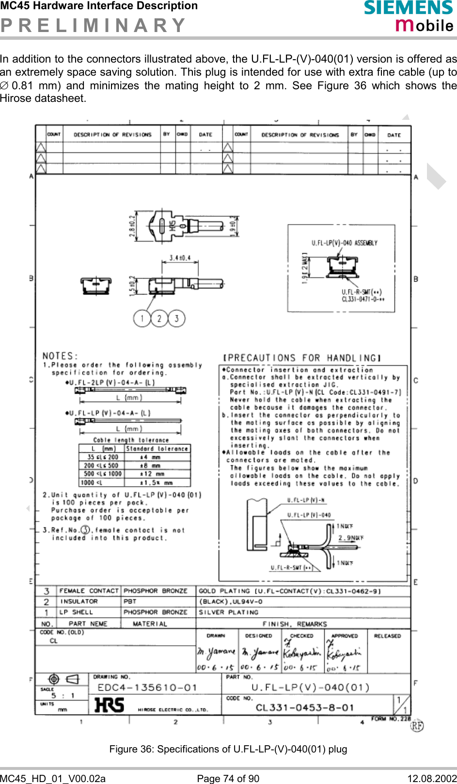 MC45 Hardware Interface Description P R E L I M I N A R Y      MC45_HD_01_V00.02a  Page 74 of 90  12.08.2002 In addition to the connectors illustrated above, the U.FL-LP-(V)-040(01) version is offered as an extremely space saving solution. This plug is intended for use with extra fine cable (up to Æ 0.81 mm) and minimizes the mating height to 2 mm. See Figure 36 which shows the Hirose datasheet.    Figure 36: Specifications of U.FL-LP-(V)-040(01) plug 