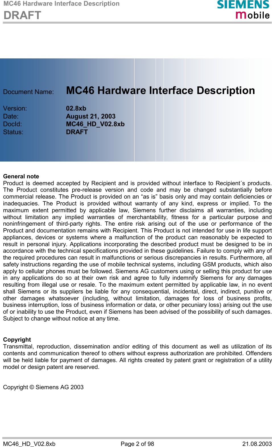 MC46 Hardware Interface Description DRAFT      MC46_HD_V02.8xb  Page 2 of 98  21.08.2003        Document Name:   MC46 Hardware Interface Description  Version:     02.8xb Date:       August 21, 2003 DocId:     MC46_HD_V02.8xb Status:     DRAFT      General note Product is deemed accepted by Recipient and is provided without interface to Recipient´s products. The Product constitutes pre-release version and code and may be changed substantially before commercial release. The Product is provided on an “as is” basis only and may contain deficiencies or inadequacies. The Product is provided without warranty of any kind, express or implied. To the maximum extent permitted by applicable law, Siemens further disclaims all warranties, including without limitation any implied warranties of merchantability, fitness for a particular purpose and noninfringement of third-party rights. The entire risk arising out of the use or performance of the Product and documentation remains with Recipient. This Product is not intended for use in life support appliances, devices or systems where a malfunction of the product can reasonably be expected to result in personal injury. Applications incorporating the described product must be designed to be in accordance with the technical specifications provided in these guidelines. Failure to comply with any of the required procedures can result in malfunctions or serious discrepancies in results. Furthermore, all safety instructions regarding the use of mobile technical systems, including GSM products, which also apply to cellular phones must be followed. Siemens AG customers using or selling this product for use in any applications do so at their own risk and agree to fully indemnify Siemens for any damages resulting from illegal use or resale. To the maximum extent permitted by applicable law, in no event shall Siemens or its suppliers be liable for any consequential, incidental, direct, indirect, punitive or other damages whatsoever (including, without limitation, damages for loss of business profits, business interruption, loss of business information or data, or other pecuniary loss) arising out the use of or inability to use the Product, even if Siemens has been advised of the possibility of such damages. Subject to change without notice at any time.   Copyright Transmittal, reproduction, dissemination and/or editing of this document as well as utilization of its contents and communication thereof to others without express authorization are prohibited. Offenders will be held liable for payment of damages. All rights created by patent grant or registration of a utility model or design patent are reserved.   Copyright © Siemens AG 2003 