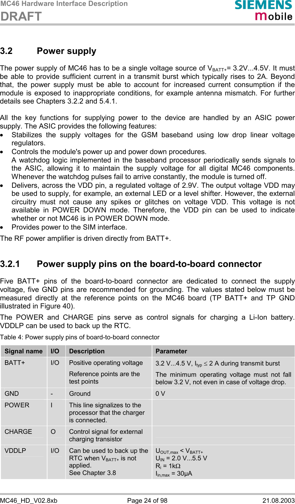 MC46 Hardware Interface Description DRAFT      MC46_HD_V02.8xb  Page 24 of 98  21.08.2003 3.2 Power supply The power supply of MC46 has to be a single voltage source of VBATT+= 3.2V...4.5V. It must be able to provide sufficient current in a transmit burst which typically rises to 2A. Beyond that, the power supply must be able to account for increased current consumption if the module is exposed to inappropriate conditions, for example antenna mismatch. For further details see Chapters 3.2.2 and 5.4.1.  All the key functions for supplying power to the device are handled by an ASIC power supply. The ASIC provides the following features: ·  Stabilizes the supply voltages for the GSM baseband using low drop linear voltage regulators.  ·  Controls the module&apos;s power up and power down procedures.  A watchdog logic implemented in the baseband processor periodically sends signals to the ASIC, allowing it to maintain the supply voltage for all digital MC46 components. Whenever the watchdog pulses fail to arrive constantly, the module is turned off.  ·  Delivers, across the VDD pin, a regulated voltage of 2.9V. The output voltage VDD may be used to supply, for example, an external LED or a level shifter. However, the external circuitry must not cause any spikes or glitches on voltage VDD. This voltage is not available in POWER DOWN mode. Therefore, the VDD pin can be used to indicate whether or not MC46 is in POWER DOWN mode. ·  Provides power to the SIM interface.  The RF power amplifier is driven directly from BATT+.  3.2.1  Power supply pins on the board-to-board connector Five BATT+ pins of the board-to-board connector are dedicated to connect the supply voltage, five GND pins are recommended for grounding. The values stated below must be measured directly at the reference points on the MC46 board (TP BATT+ and TP GND illustrated in Figure 40).  The POWER and CHARGE pins serve as control signals for charging a Li-Ion battery. VDDLP can be used to back up the RTC.  Table 4: Power supply pins of board-to-board connector Signal name  I/O  Description  Parameter BATT+  I/O  Positive operating voltage Reference points are the test points  3.2 V...4.5 V, Ityp £ 2 A during transmit burst The minimum operating voltage must not fall below 3.2 V, not even in case of voltage drop. GND  -  Ground  0 V POWER  I  This line signalizes to the processor that the charger is connected.  CHARGE  O  Control signal for external charging transistor  VDDLP  I/O  Can be used to back up the RTC when VBATT+ is not applied.  See Chapter 3.8 UOUT,max &lt; VBATT+ UIN = 2.0 V...5.5 V Ri = 1kW Iin,max = 30µA  