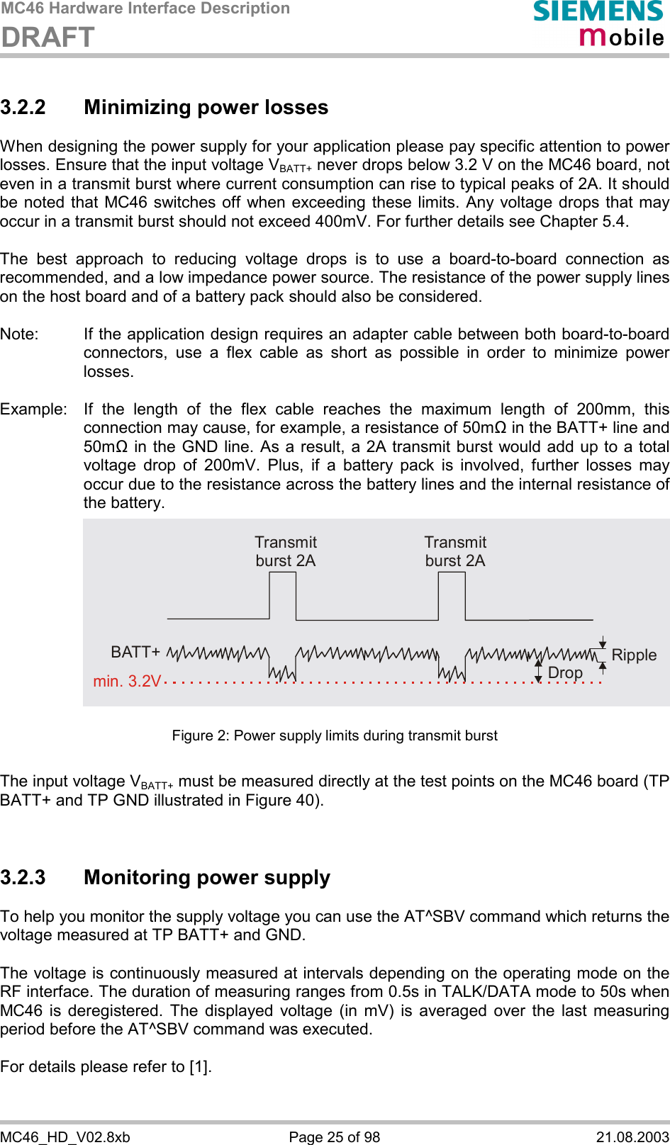 MC46 Hardware Interface Description DRAFT      MC46_HD_V02.8xb  Page 25 of 98  21.08.2003 3.2.2 Minimizing power losses When designing the power supply for your application please pay specific attention to power losses. Ensure that the input voltage VBATT+ never drops below 3.2 V on the MC46 board, not even in a transmit burst where current consumption can rise to typical peaks of 2A. It should be noted that MC46 switches off when exceeding these limits. Any voltage drops that may occur in a transmit burst should not exceed 400mV. For further details see Chapter 5.4.  The best approach to reducing voltage drops is to use a board-to-board connection as recommended, and a low impedance power source. The resistance of the power supply lines on the host board and of a battery pack should also be considered.  Note:  If the application design requires an adapter cable between both board-to-board connectors, use a flex cable as short as possible in order to minimize power losses.   Example:  If the length of the flex cable reaches the maximum length of 200mm, this connection may cause, for example, a resistance of 50m! in the BATT+ line and 50m! in the GND line. As a result, a 2A transmit burst would add up to a total voltage drop of 200mV. Plus, if a battery pack is involved, further losses may occur due to the resistance across the battery lines and the internal resistance of the battery.             Figure 2: Power supply limits during transmit burst  The input voltage VBATT+ must be measured directly at the test points on the MC46 board (TP BATT+ and TP GND illustrated in Figure 40).   3.2.3  Monitoring power supply To help you monitor the supply voltage you can use the AT^SBV command which returns the voltage measured at TP BATT+ and GND.   The voltage is continuously measured at intervals depending on the operating mode on the RF interface. The duration of measuring ranges from 0.5s in TALK/DATA mode to 50s when MC46 is deregistered. The displayed voltage (in mV) is averaged over the last measuring period before the AT^SBV command was executed.   For details please refer to [1].   Transmit burst 2ATransmit burst 2ARippleDropmin. 3.2VBATT+