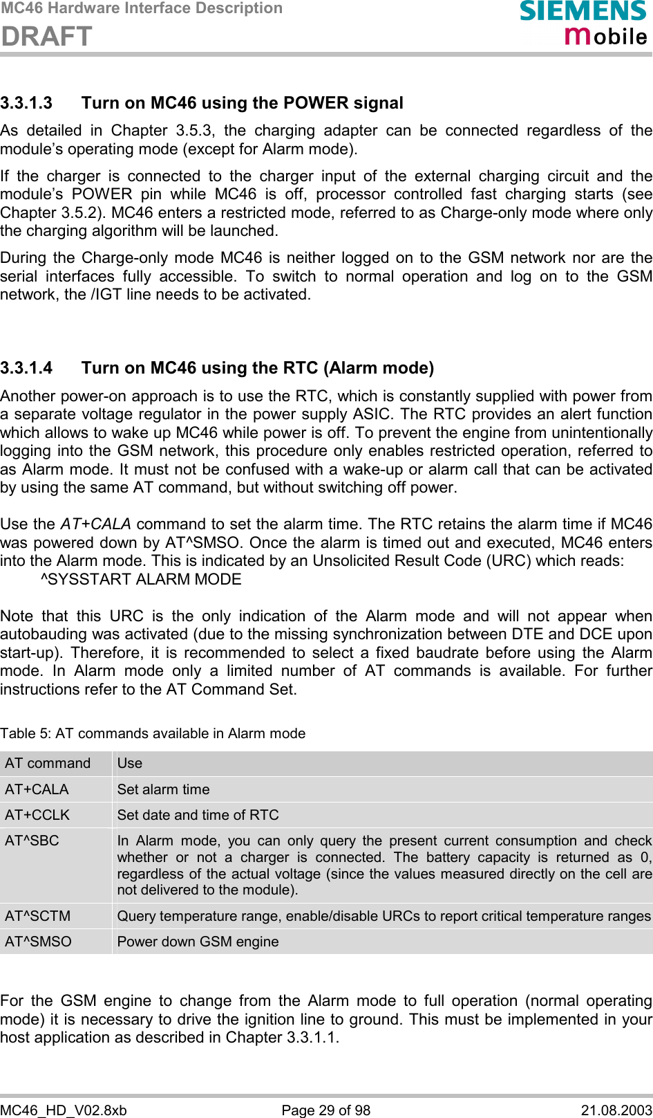 MC46 Hardware Interface Description DRAFT      MC46_HD_V02.8xb  Page 29 of 98  21.08.2003 3.3.1.3  Turn on MC46 using the POWER signal As detailed in Chapter 3.5.3, the charging adapter can be connected regardless of the module’s operating mode (except for Alarm mode).  If the charger is connected to the charger input of the external charging circuit and the module’s POWER pin while MC46 is off, processor controlled fast charging starts (see Chapter 3.5.2). MC46 enters a restricted mode, referred to as Charge-only mode where only the charging algorithm will be launched. During the Charge-only mode MC46 is neither logged on to the GSM network nor are the serial interfaces fully accessible. To switch to normal operation and log on to the GSM network, the /IGT line needs to be activated.   3.3.1.4  Turn on MC46 using the RTC (Alarm mode) Another power-on approach is to use the RTC, which is constantly supplied with power from a separate voltage regulator in the power supply ASIC. The RTC provides an alert function which allows to wake up MC46 while power is off. To prevent the engine from unintentionally logging into the GSM network, this procedure only enables restricted operation, referred to as Alarm mode. It must not be confused with a wake-up or alarm call that can be activated by using the same AT command, but without switching off power.  Use the AT+CALA command to set the alarm time. The RTC retains the alarm time if MC46 was powered down by AT^SMSO. Once the alarm is timed out and executed, MC46 enters into the Alarm mode. This is indicated by an Unsolicited Result Code (URC) which reads:   ^SYSSTART ALARM MODE    Note that this URC is the only indication of the Alarm mode and will not appear when autobauding was activated (due to the missing synchronization between DTE and DCE upon start-up). Therefore, it is recommended to select a fixed baudrate before using the Alarm mode. In Alarm mode only a limited number of AT commands is available. For further instructions refer to the AT Command Set.  Table 5: AT commands available in Alarm mode AT command  Use AT+CALA  Set alarm time AT+CCLK  Set date and time of RTC AT^SBC  In Alarm mode, you can only query the present current consumption and check whether or not a charger is connected. The battery capacity is returned as 0, regardless of the actual voltage (since the values measured directly on the cell are not delivered to the module). AT^SCTM  Query temperature range, enable/disable URCs to report critical temperature rangesAT^SMSO  Power down GSM engine   For the GSM engine to change from the Alarm mode to full operation (normal operating mode) it is necessary to drive the ignition line to ground. This must be implemented in your host application as described in Chapter 3.3.1.1.   
