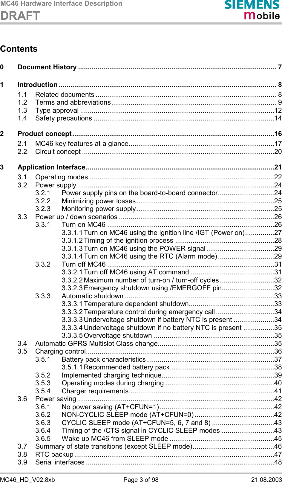 MC46 Hardware Interface Description DRAFT      MC46_HD_V02.8xb  Page 3 of 98  21.08.2003 Contents  0 Document History ...................................................................................................... 7 1 Introduction ................................................................................................................ 8 1.1 Related documents ............................................................................................. 8 1.2 Terms and abbreviations..................................................................................... 9 1.3 Type approval ....................................................................................................12 1.4 Safety precautions .............................................................................................14 2 Product concept........................................................................................................16 2.1 MC46 key features at a glance...........................................................................17 2.2 Circuit concept ...................................................................................................20 3 Application Interface.................................................................................................21 3.1 Operating modes ...............................................................................................22 3.2 Power supply .....................................................................................................24 3.2.1 Power supply pins on the board-to-board connector.............................24 3.2.2 Minimizing power losses.......................................................................25 3.2.3 Monitoring power supply.......................................................................25 3.3 Power up / down scenarios ................................................................................26 3.3.1 Turn on MC46 ......................................................................................26 3.3.1.1 Turn on MC46 using the ignition line /IGT (Power on)...............27 3.3.1.2 Timing of the ignition process ...................................................28 3.3.1.3 Turn on MC46 using the POWER signal...................................29 3.3.1.4 Turn on MC46 using the RTC (Alarm mode).............................29 3.3.2 Turn off MC46 ......................................................................................31 3.3.2.1 Turn off MC46 using AT command ...........................................31 3.3.2.2 Maximum number of turn-on / turn-off cycles ............................32 3.3.2.3 Emergency shutdown using /EMERGOFF pin...........................32 3.3.3 Automatic shutdown .............................................................................33 3.3.3.1 Temperature dependent shutdown............................................33 3.3.3.2 Temperature control during emergency call ..............................34 3.3.3.3 Undervoltage shutdown if battery NTC is present .....................34 3.3.3.4 Undervoltage shutdown if no battery NTC is present ................35 3.3.3.5 Overvoltage shutdown ..............................................................35 3.4 Automatic GPRS Multislot Class change............................................................35 3.5 Charging control.................................................................................................36 3.5.1 Battery pack characteristics..................................................................37 3.5.1.1 Recommended battery pack .....................................................38 3.5.2 Implemented charging technique..........................................................39 3.5.3 Operating modes during charging ........................................................40 3.5.4 Charger requirements ..........................................................................41 3.6 Power saving .....................................................................................................42 3.6.1 No power saving (AT+CFUN=1)...........................................................42 3.6.2 NON-CYCLIC SLEEP mode (AT+CFUN=0) .........................................42 3.6.3 CYCLIC SLEEP mode (AT+CFUN=5, 6, 7 and 8) ................................43 3.6.4 Timing of the /CTS signal in CYCLIC SLEEP modes ...........................43 3.6.5 Wake up MC46 from SLEEP mode ......................................................45 3.7 Summary of state transitions (except SLEEP mode)..........................................46 3.8 RTC backup.......................................................................................................47 3.9 Serial interfaces .................................................................................................48 