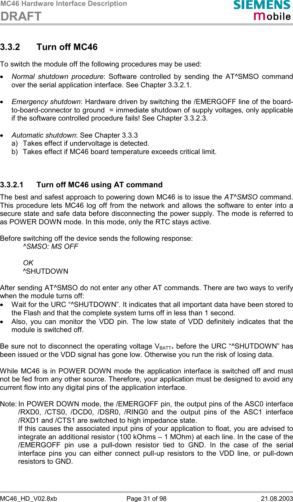 MC46 Hardware Interface Description DRAFT      MC46_HD_V02.8xb  Page 31 of 98  21.08.2003 3.3.2  Turn off MC46 To switch the module off the following procedures may be used:  ·  Normal shutdown procedure: Software controlled by sending the AT^SMSO command over the serial application interface. See Chapter 3.3.2.1.  ·  Emergency shutdown: Hardware driven by switching the /EMERGOFF line of the board-to-board-connector to ground  = immediate shutdown of supply voltages, only applicable if the software controlled procedure fails! See Chapter 3.3.2.3.  ·  Automatic shutdown: See Chapter 3.3.3 a)   Takes effect if undervoltage is detected.  b)   Takes effect if MC46 board temperature exceeds critical limit.   3.3.2.1  Turn off MC46 using AT command The best and safest approach to powering down MC46 is to issue the AT^SMSO command. This procedure lets MC46 log off from the network and allows the software to enter into a secure state and safe data before disconnecting the power supply. The mode is referred to as POWER DOWN mode. In this mode, only the RTC stays active.  Before switching off the device sends the following response:      ^SMSO: MS OFF    OK   ^SHUTDOWN  After sending AT^SMSO do not enter any other AT commands. There are two ways to verify when the module turns off:  ·  Wait for the URC “^SHUTDOWN”. It indicates that all important data have been stored to the Flash and that the complete system turns off in less than 1 second. ·  Also, you can monitor the VDD pin. The low state of VDD definitely indicates that the module is switched off.  Be sure not to disconnect the operating voltage VBATT+ before the URC “^SHUTDOWN” has been issued or the VDD signal has gone low. Otherwise you run the risk of losing data.   While MC46 is in POWER DOWN mode the application interface is switched off and must not be fed from any other source. Therefore, your application must be designed to avoid any current flow into any digital pins of the application interface.   Note: In POWER DOWN mode, the /EMERGOFF pin, the output pins of the ASC0 interface /RXD0, /CTS0, /DCD0, /DSR0, /RING0 and the output pins of the ASC1 interface /RXD1 and /CTS1 are switched to high impedance state.    If this causes the associated input pins of your application to float, you are advised to integrate an additional resistor (100 kOhms – 1 MOhm) at each line. In the case of the /EMERGOFF pin use a pull-down resistor tied to GND. In the case of the serial interface pins you can either connect pull-up resistors to the VDD line, or pull-down resistors to GND.   