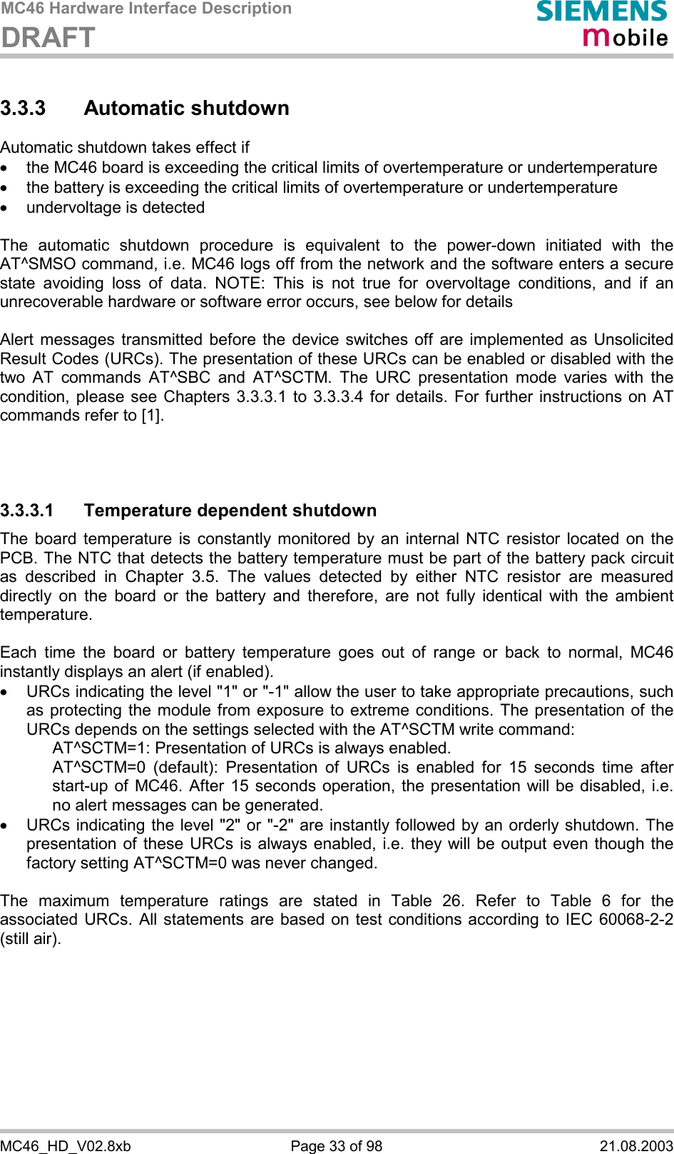 MC46 Hardware Interface Description DRAFT      MC46_HD_V02.8xb  Page 33 of 98  21.08.2003 3.3.3 Automatic shutdown Automatic shutdown takes effect if ·  the MC46 board is exceeding the critical limits of overtemperature or undertemperature ·  the battery is exceeding the critical limits of overtemperature or undertemperature ·  undervoltage is detected  The automatic shutdown procedure is equivalent to the power-down initiated with the AT^SMSO command, i.e. MC46 logs off from the network and the software enters a secure state avoiding loss of data. NOTE: This is not true for overvoltage conditions, and if an unrecoverable hardware or software error occurs, see below for details  Alert messages transmitted before the device switches off are implemented as Unsolicited Result Codes (URCs). The presentation of these URCs can be enabled or disabled with the two AT commands AT^SBC and AT^SCTM. The URC presentation mode varies with the condition, please see Chapters 3.3.3.1 to 3.3.3.4 for details. For further instructions on AT commands refer to [1].    3.3.3.1  Temperature dependent shutdown The board temperature is constantly monitored by an internal NTC resistor located on the PCB. The NTC that detects the battery temperature must be part of the battery pack circuit as described in Chapter 3.5. The values detected by either NTC resistor are measured directly on the board or the battery and therefore, are not fully identical with the ambient temperature.   Each time the board or battery temperature goes out of range or back to normal, MC46 instantly displays an alert (if enabled). ·  URCs indicating the level &quot;1&quot; or &quot;-1&quot; allow the user to take appropriate precautions, such as protecting the module from exposure to extreme conditions. The presentation of the URCs depends on the settings selected with the AT^SCTM write command:     AT^SCTM=1: Presentation of URCs is always enabled.      AT^SCTM=0 (default): Presentation of URCs is enabled for 15 seconds time after start-up of MC46. After 15 seconds operation, the presentation will be disabled, i.e. no alert messages can be generated.  ·  URCs indicating the level &quot;2&quot; or &quot;-2&quot; are instantly followed by an orderly shutdown. The presentation of these URCs is always enabled, i.e. they will be output even though the factory setting AT^SCTM=0 was never changed.  The maximum temperature ratings are stated in Table 26. Refer to Table 6 for the associated URCs. All statements are based on test conditions according to IEC 60068-2-2 (still air).  
