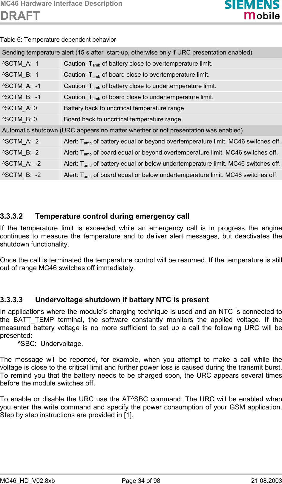 MC46 Hardware Interface Description DRAFT      MC46_HD_V02.8xb  Page 34 of 98  21.08.2003 Table 6: Temperature dependent behavior Sending temperature alert (15 s after  start-up, otherwise only if URC presentation enabled) ^SCTM_A:  1  Caution: Tamb of battery close to overtemperature limit. ^SCTM_B:  1  Caution: Tamb of board close to overtemperature limit. ^SCTM_A:  -1  Caution: Tamb of battery close to undertemperature limit. ^SCTM_B:  -1  Caution: Tamb of board close to undertemperature limit. ^SCTM_A: 0  Battery back to uncritical temperature range. ^SCTM_B: 0  Board back to uncritical temperature range. Automatic shutdown (URC appears no matter whether or not presentation was enabled) ^SCTM_A:  2  Alert: Tamb of battery equal or beyond overtemperature limit. MC46 switches off.^SCTM_B:  2  Alert: Tamb of board equal or beyond overtemperature limit. MC46 switches off. ^SCTM_A:  -2  Alert: Tamb of battery equal or below undertemperature limit. MC46 switches off. ^SCTM_B:  -2  Alert: Tamb of board equal or below undertemperature limit. MC46 switches off.    3.3.3.2  Temperature control during emergency call If the temperature limit is exceeded while an emergency call is in progress the engine continues to measure the temperature and to deliver alert messages, but deactivates the shutdown functionality.   Once the call is terminated the temperature control will be resumed. If the temperature is still out of range MC46 switches off immediately.   3.3.3.3 Undervoltage shutdown if battery NTC is present In applications where the module’s charging technique is used and an NTC is connected to the BATT_TEMP terminal, the software constantly monitors the applied voltage. If the measured battery voltage is no more sufficient to set up a call the following URC will be presented:    ^SBC:  Undervoltage.  The message will be reported, for example, when you attempt to make a call while the voltage is close to the critical limit and further power loss is caused during the transmit burst. To remind you that the battery needs to be charged soon, the URC appears several times before the module switches off.   To enable or disable the URC use the AT^SBC command. The URC will be enabled when you enter the write command and specify the power consumption of your GSM application. Step by step instructions are provided in [1].   