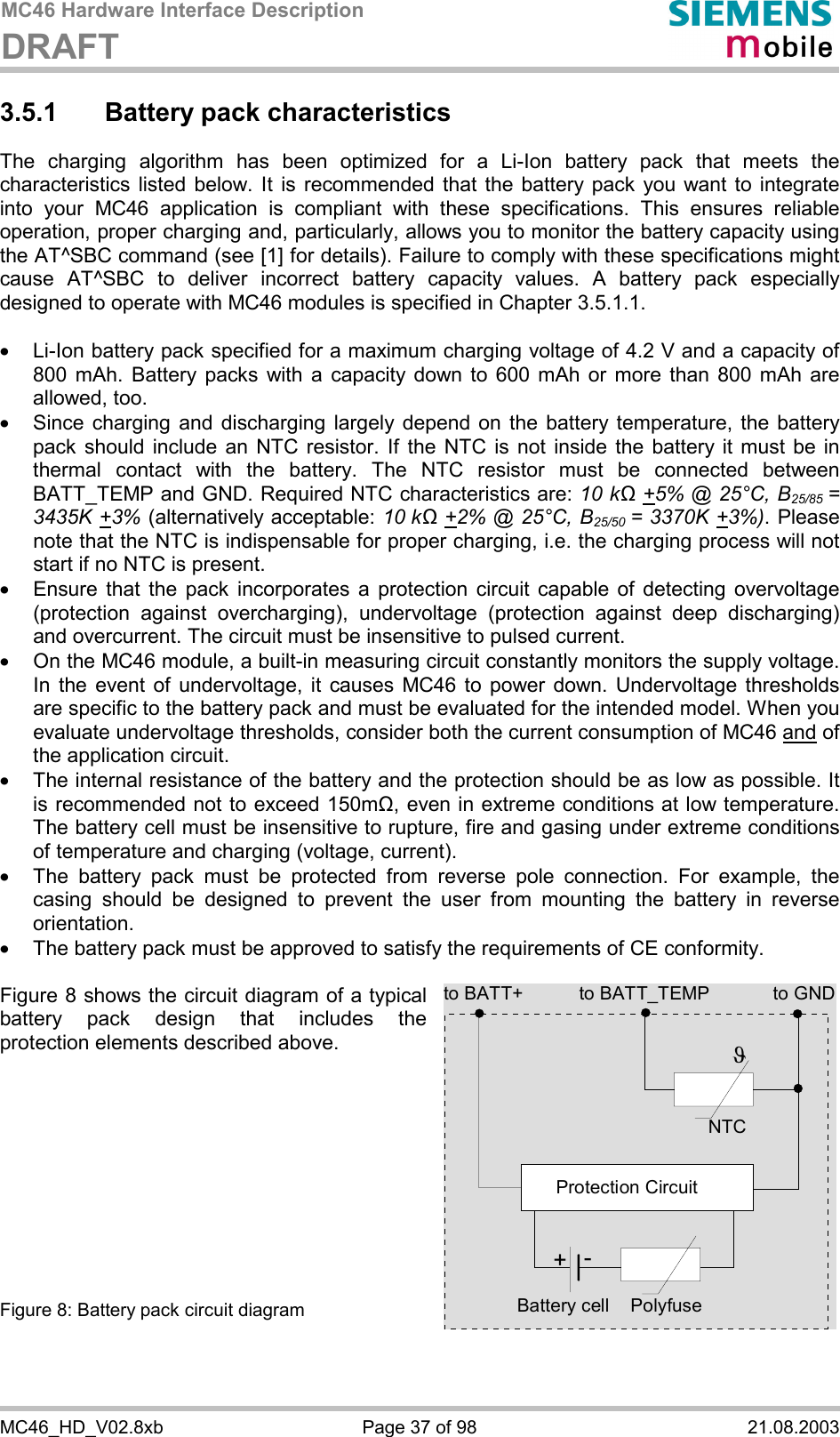 MC46 Hardware Interface Description DRAFT      MC46_HD_V02.8xb  Page 37 of 98  21.08.2003 3.5.1  Battery pack characteristics The charging algorithm has been optimized for a Li-Ion battery pack that meets the characteristics listed below. It is recommended that the battery pack you want to integrate into your MC46 application is compliant with these specifications. This ensures reliable operation, proper charging and, particularly, allows you to monitor the battery capacity using the AT^SBC command (see [1] for details). Failure to comply with these specifications might cause AT^SBC to deliver incorrect battery capacity values. A battery pack especially designed to operate with MC46 modules is specified in Chapter 3.5.1.1.  ·  Li-Ion battery pack specified for a maximum charging voltage of 4.2 V and a capacity of 800 mAh. Battery packs with a capacity down to 600 mAh or more than 800 mAh are allowed, too. ·  Since charging and discharging largely depend on the battery temperature, the battery pack should include an NTC resistor. If the NTC is not inside the battery it must be in thermal contact with the battery. The NTC resistor must be connected between BATT_TEMP and GND. Required NTC characteristics are: 10 kΩ +5% @ 25°C, B25/85 = 3435K +3% (alternatively acceptable: 10 kΩ +2% @ 25°C, B25/50  = 3370K +3%). Please note that the NTC is indispensable for proper charging, i.e. the charging process will not start if no NTC is present. ·  Ensure that the pack incorporates a protection circuit capable of detecting overvoltage (protection against overcharging), undervoltage (protection against deep discharging) and overcurrent. The circuit must be insensitive to pulsed current. ·  On the MC46 module, a built-in measuring circuit constantly monitors the supply voltage. In the event of undervoltage, it causes MC46 to power down. Undervoltage thresholds are specific to the battery pack and must be evaluated for the intended model. When you evaluate undervoltage thresholds, consider both the current consumption of MC46 and of the application circuit.  ·  The internal resistance of the battery and the protection should be as low as possible. It is recommended not to exceed 150m&quot;, even in extreme conditions at low temperature. The battery cell must be insensitive to rupture, fire and gasing under extreme conditions of temperature and charging (voltage, current). ·  The battery pack must be protected from reverse pole connection. For example, the casing should be designed to prevent the user from mounting the battery in reverse orientation. ·  The battery pack must be approved to satisfy the requirements of CE conformity.  Figure 8 shows the circuit diagram of a typical battery pack design that includes the protection elements described above.           Figure 8: Battery pack circuit diagram to BATT_TEMP to GNDNTCPolyfuseJProtection Circuit+-Battery cellto BATT+