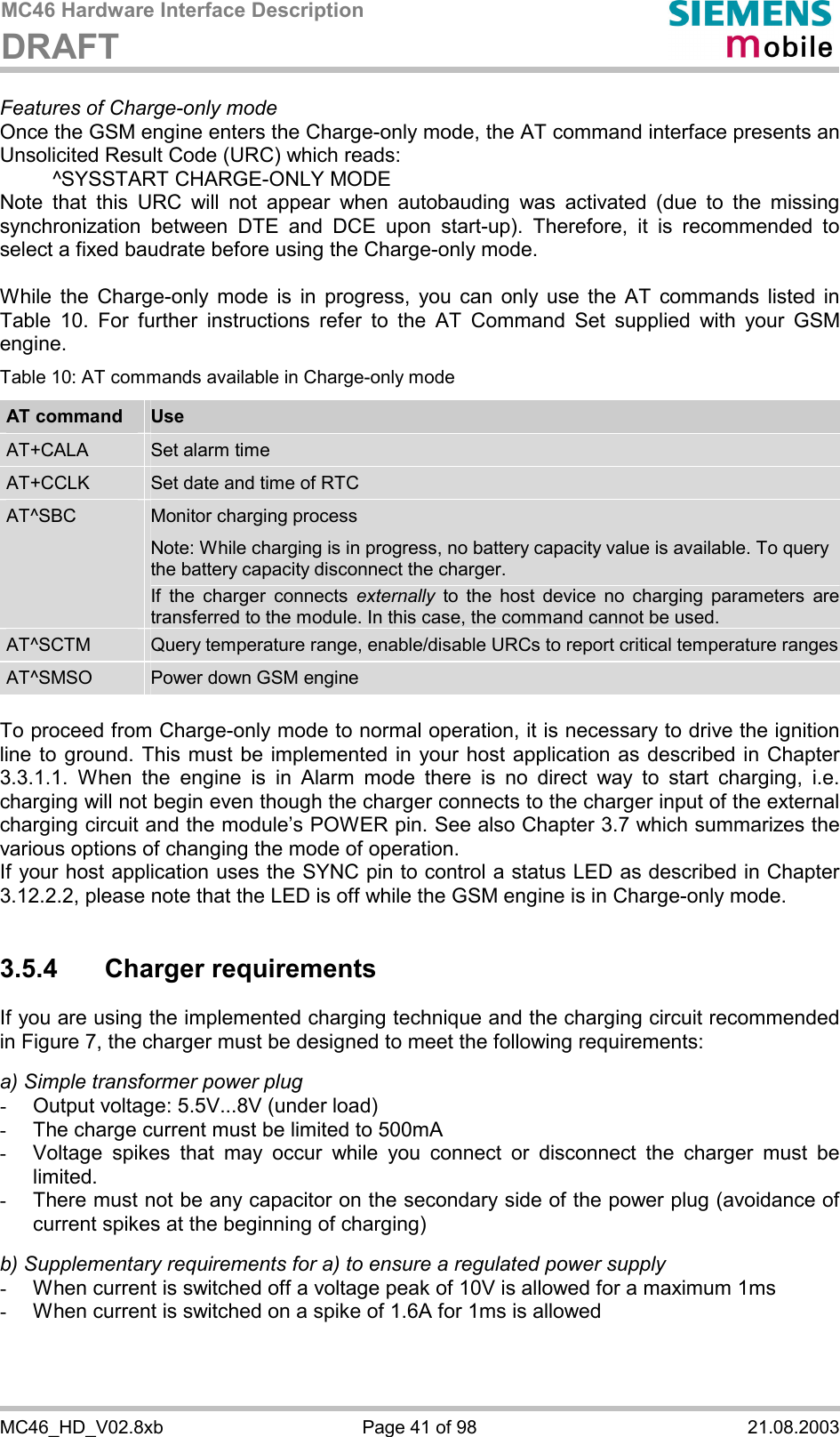 MC46 Hardware Interface Description DRAFT      MC46_HD_V02.8xb  Page 41 of 98  21.08.2003 Features of Charge-only mode Once the GSM engine enters the Charge-only mode, the AT command interface presents an Unsolicited Result Code (URC) which reads:   ^SYSSTART CHARGE-ONLY MODE Note that this URC will not appear when autobauding was activated (due to the missing synchronization between DTE and DCE upon start-up). Therefore, it is recommended to select a fixed baudrate before using the Charge-only mode.  While the Charge-only mode is in progress, you can only use the AT commands listed in Table 10. For further instructions refer to the AT Command Set supplied with your GSM engine. Table 10: AT commands available in Charge-only mode AT command  Use AT+CALA  Set alarm time AT+CCLK  Set date and time of RTC AT^SBC  Monitor charging process Note: While charging is in progress, no battery capacity value is available. To query the battery capacity disconnect the charger.  If the charger connects externally to the host device no charging parameters are transferred to the module. In this case, the command cannot be used. AT^SCTM  Query temperature range, enable/disable URCs to report critical temperature rangesAT^SMSO  Power down GSM engine  To proceed from Charge-only mode to normal operation, it is necessary to drive the ignition line to ground. This must be implemented in your host application as described in Chapter 3.3.1.1. When the engine is in Alarm mode there is no direct way to start charging, i.e. charging will not begin even though the charger connects to the charger input of the external charging circuit and the module’s POWER pin. See also Chapter 3.7 which summarizes the various options of changing the mode of operation. If your host application uses the SYNC pin to control a status LED as described in Chapter 3.12.2.2, please note that the LED is off while the GSM engine is in Charge-only mode.  3.5.4 Charger requirements If you are using the implemented charging technique and the charging circuit recommended in Figure 7, the charger must be designed to meet the following requirements:   a) Simple transformer power plug -  Output voltage: 5.5V...8V (under load) -  The charge current must be limited to 500mA -  Voltage spikes that may occur while you connect or disconnect the charger must be limited. -  There must not be any capacitor on the secondary side of the power plug (avoidance of current spikes at the beginning of charging)  b) Supplementary requirements for a) to ensure a regulated power supply  -  When current is switched off a voltage peak of 10V is allowed for a maximum 1ms -  When current is switched on a spike of 1.6A for 1ms is allowed  