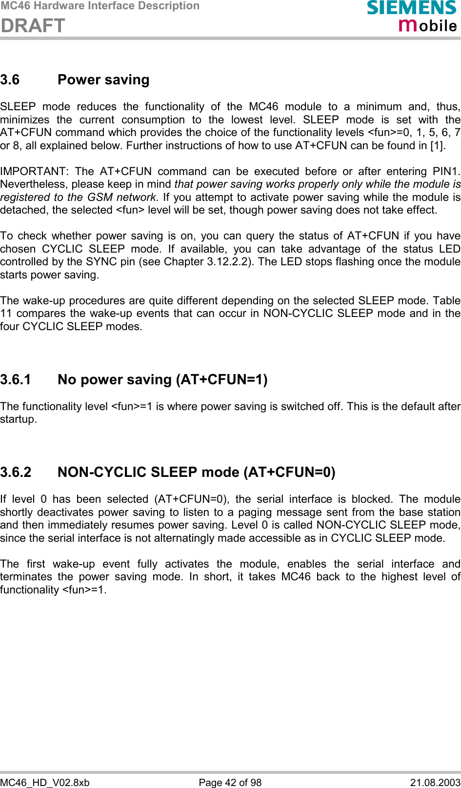 MC46 Hardware Interface Description DRAFT      MC46_HD_V02.8xb  Page 42 of 98  21.08.2003 3.6 Power saving SLEEP mode reduces the functionality of the MC46 module to a minimum and, thus, minimizes the current consumption to the lowest level. SLEEP mode is set with the AT+CFUN command which provides the choice of the functionality levels &lt;fun&gt;=0, 1, 5, 6, 7 or 8, all explained below. Further instructions of how to use AT+CFUN can be found in [1].  IMPORTANT: The AT+CFUN command can be executed before or after entering PIN1. Nevertheless, please keep in mind that power saving works properly only while the module is registered to the GSM network. If you attempt to activate power saving while the module is detached, the selected &lt;fun&gt; level will be set, though power saving does not take effect.  To check whether power saving is on, you can query the status of AT+CFUN if you have chosen CYCLIC SLEEP mode. If available, you can take advantage of the status LED controlled by the SYNC pin (see Chapter 3.12.2.2). The LED stops flashing once the module starts power saving.  The wake-up procedures are quite different depending on the selected SLEEP mode. Table 11 compares the wake-up events that can occur in NON-CYCLIC SLEEP mode and in the four CYCLIC SLEEP modes.   3.6.1  No power saving (AT+CFUN=1) The functionality level &lt;fun&gt;=1 is where power saving is switched off. This is the default after startup.    3.6.2  NON-CYCLIC SLEEP mode (AT+CFUN=0) If level 0 has been selected (AT+CFUN=0), the serial interface is blocked. The module shortly deactivates power saving to listen to a paging message sent from the base station and then immediately resumes power saving. Level 0 is called NON-CYCLIC SLEEP mode, since the serial interface is not alternatingly made accessible as in CYCLIC SLEEP mode.  The first wake-up event fully activates the module, enables the serial interface and terminates the power saving mode. In short, it takes MC46 back to the highest level of functionality &lt;fun&gt;=1.  