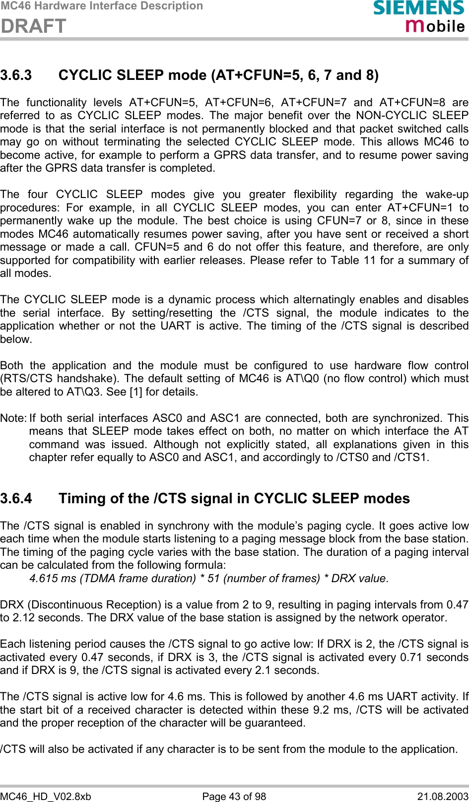 MC46 Hardware Interface Description DRAFT      MC46_HD_V02.8xb  Page 43 of 98  21.08.2003 3.6.3  CYCLIC SLEEP mode (AT+CFUN=5, 6, 7 and 8) The functionality levels AT+CFUN=5, AT+CFUN=6, AT+CFUN=7 and AT+CFUN=8 are referred to as CYCLIC SLEEP modes. The major benefit over the NON-CYCLIC SLEEP mode is that the serial interface is not permanently blocked and that packet switched calls may go on without terminating the selected CYCLIC SLEEP mode. This allows MC46 to become active, for example to perform a GPRS data transfer, and to resume power saving after the GPRS data transfer is completed.  The four CYCLIC SLEEP modes give you greater flexibility regarding the wake-up procedures: For example, in all CYCLIC SLEEP modes, you can enter AT+CFUN=1 to permanently wake up the module. The best choice is using CFUN=7 or 8, since in these modes MC46 automatically resumes power saving, after you have sent or received a short message or made a call. CFUN=5 and 6 do not offer this feature, and therefore, are only supported for compatibility with earlier releases. Please refer to Table 11 for a summary of all modes.  The CYCLIC SLEEP mode is a dynamic process which alternatingly enables and disables the serial interface. By setting/resetting the /CTS signal, the module indicates to the application whether or not the UART is active. The timing of the /CTS signal is described below.   Both the application and the module must be configured to use hardware flow control (RTS/CTS handshake). The default setting of MC46 is AT\Q0 (no flow control) which must be altered to AT\Q3. See [1] for details.  Note: If both serial interfaces ASC0 and ASC1 are connected, both are synchronized. This means that SLEEP mode takes effect on both, no matter on which interface the AT command was issued. Although not explicitly stated, all explanations given in this chapter refer equally to ASC0 and ASC1, and accordingly to /CTS0 and /CTS1.   3.6.4  Timing of the /CTS signal in CYCLIC SLEEP modes The /CTS signal is enabled in synchrony with the module’s paging cycle. It goes active low each time when the module starts listening to a paging message block from the base station. The timing of the paging cycle varies with the base station. The duration of a paging interval can be calculated from the following formula:  4.615 ms (TDMA frame duration) * 51 (number of frames) * DRX value.   DRX (Discontinuous Reception) is a value from 2 to 9, resulting in paging intervals from 0.47 to 2.12 seconds. The DRX value of the base station is assigned by the network operator.   Each listening period causes the /CTS signal to go active low: If DRX is 2, the /CTS signal is activated every 0.47 seconds, if DRX is 3, the /CTS signal is activated every 0.71 seconds and if DRX is 9, the /CTS signal is activated every 2.1 seconds.  The /CTS signal is active low for 4.6 ms. This is followed by another 4.6 ms UART activity. If the start bit of a received character is detected within these 9.2 ms, /CTS will be activated and the proper reception of the character will be guaranteed.   /CTS will also be activated if any character is to be sent from the module to the application.  