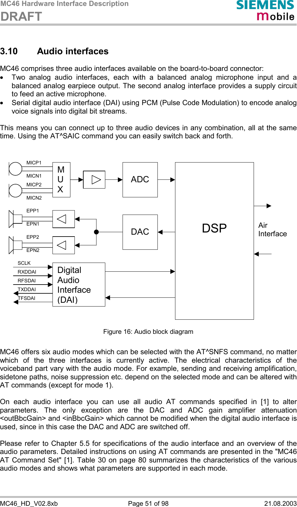 MC46 Hardware Interface Description DRAFT      MC46_HD_V02.8xb  Page 51 of 98  21.08.2003 3.10 Audio interfaces MC46 comprises three audio interfaces available on the board-to-board connector:  ·  Two analog audio interfaces, each with a balanced analog microphone input and a balanced analog earpiece output. The second analog interface provides a supply circuit to feed an active microphone. ·  Serial digital audio interface (DAI) using PCM (Pulse Code Modulation) to encode analog voice signals into digital bit streams.  This means you can connect up to three audio devices in any combination, all at the same time. Using the AT^SAIC command you can easily switch back and forth.    M U X  ADC    DSP  DACAir InterfaceDigital Audio Interface (DAI) MICP1 MICN1 MICP2 MICN2 EPP1 EPN1 EPP2 EPN2 SCLK RXDDAI TFSDAI RFSDAI TXDDAI  Figure 16: Audio block diagram  MC46 offers six audio modes which can be selected with the AT^SNFS command, no matter which of the three interfaces is currently active. The electrical characteristics of the voiceband part vary with the audio mode. For example, sending and receiving amplification, sidetone paths, noise suppression etc. depend on the selected mode and can be altered with AT commands (except for mode 1).  On each audio interface you can use all audio AT commands specified in [1] to alter parameters. The only exception are the DAC and ADC gain amplifier attenuation &lt;outBbcGain&gt; and &lt;inBbcGain&gt; which cannot be modified when the digital audio interface is used, since in this case the DAC and ADC are switched off.  Please refer to Chapter 5.5 for specifications of the audio interface and an overview of the audio parameters. Detailed instructions on using AT commands are presented in the &quot;MC46 AT Command Set&quot; [1]. Table 30 on page 80 summarizes the characteristics of the various audio modes and shows what parameters are supported in each mode.   