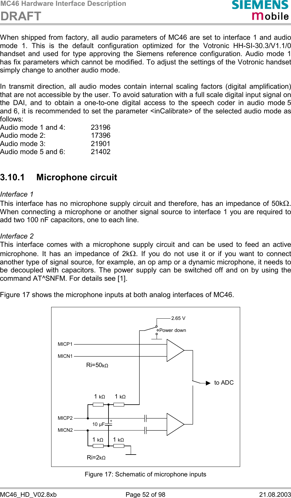 MC46 Hardware Interface Description DRAFT      MC46_HD_V02.8xb  Page 52 of 98  21.08.2003 When shipped from factory, all audio parameters of MC46 are set to interface 1 and audio mode 1. This is the default configuration optimized for the Votronic HH-SI-30.3/V1.1/0 handset and used for type approving the Siemens reference configuration. Audio mode 1 has fix parameters which cannot be modified. To adjust the settings of the Votronic handset simply change to another audio mode.  In transmit direction, all audio modes contain internal scaling factors (digital amplification) that are not accessible by the user. To avoid saturation with a full scale digital input signal on the DAI, and to obtain a one-to-one digital access to the speech coder in audio mode 5 and 6, it is recommended to set the parameter &lt;inCalibrate&gt; of the selected audio mode as follows: Audio mode 1 and 4:    23196 Audio mode 2:     17396 Audio mode 3:    21901 Audio mode 5 and 6:    21402  3.10.1 Microphone circuit Interface 1  This interface has no microphone supply circuit and therefore, has an impedance of 50kW. When connecting a microphone or another signal source to interface 1 you are required to add two 100 nF capacitors, one to each line.   Interface 2 This interface comes with a microphone supply circuit and can be used to feed an active microphone. It has an impedance of 2kW. If you do not use it or if you want to connect another type of signal source, for example, an op amp or a dynamic microphone, it needs to be decoupled with capacitors. The power supply can be switched off and on by using the command AT^SNFM. For details see [1].  Figure 17 shows the microphone inputs at both analog interfaces of MC46.    2.65 V to ADC Power downMICP1MICN1 MICP2MICN2 1 k&quot;   1 k&quot;1 k&quot; 1 k&quot;10 µF Ri=50k&quot; Ri=2k&quot;  Figure 17: Schematic of microphone inputs 