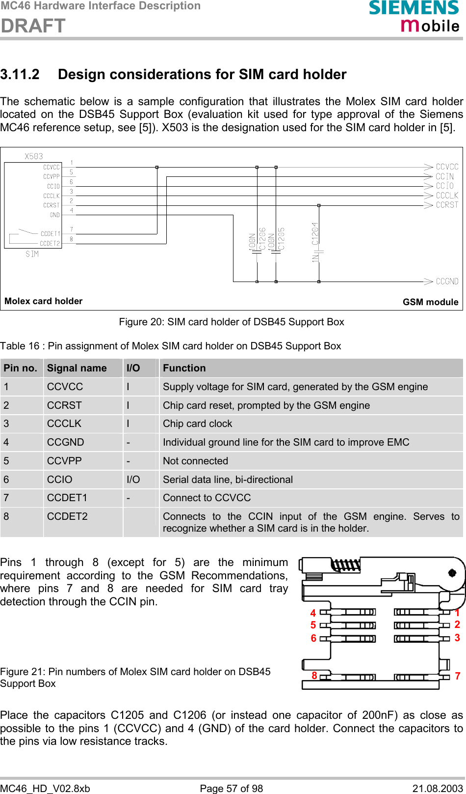MC46 Hardware Interface Description DRAFT      MC46_HD_V02.8xb  Page 57 of 98  21.08.2003 3.11.2 Design considerations for SIM card holder The schematic below is a sample configuration that illustrates the Molex SIM card holder located on the DSB45 Support Box (evaluation kit used for type approval of the Siemens MC46 reference setup, see [5]). X503 is the designation used for the SIM card holder in [5].   Molex card holder GSM module  Figure 20: SIM card holder of DSB45 Support Box Table 16 : Pin assignment of Molex SIM card holder on DSB45 Support Box Pin no.  Signal name  I/O  Function 1  CCVCC  I  Supply voltage for SIM card, generated by the GSM engine 2  CCRST  I  Chip card reset, prompted by the GSM engine 3  CCCLK  I  Chip card clock 4  CCGND  -  Individual ground line for the SIM card to improve EMC 5  CCVPP  -  Not connected 6  CCIO  I/O  Serial data line, bi-directional 7  CCDET1  -  Connect to CCVCC  8  CCDET2   Connects to the CCIN input of the GSM engine. Serves to recognize whether a SIM card is in the holder.    Pins 1 through 8 (except for 5) are the minimum requirement according to the GSM Recommendations, where pins 7 and 8 are needed for SIM card tray detection through the CCIN pin.      Figure 21: Pin numbers of Molex SIM card holder on DSB45 Support Box  Place the capacitors C1205 and C1206 (or instead one capacitor of 200nF) as close as possible to the pins 1 (CCVCC) and 4 (GND) of the card holder. Connect the capacitors to the pins via low resistance tracks.  45127836