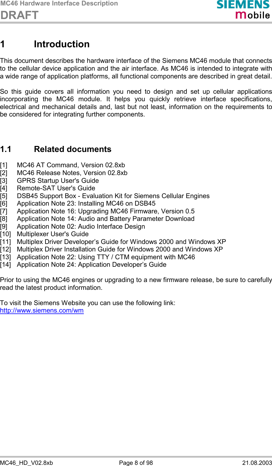 MC46 Hardware Interface Description DRAFT      MC46_HD_V02.8xb  Page 8 of 98  21.08.2003 1 Introduction This document describes the hardware interface of the Siemens MC46 module that connects to the cellular device application and the air interface. As MC46 is intended to integrate with a wide range of application platforms, all functional components are described in great detail.  So this guide covers all information you need to design and set up cellular applications incorporating the MC46 module. It helps you quickly retrieve interface specifications, electrical and mechanical details and, last but not least, information on the requirements to be considered for integrating further components.    1.1 Related documents [1]  MC46 AT Command, Version 02.8xb [2]  MC46 Release Notes, Version 02.8xb [3]  GPRS Startup User&apos;s Guide [4]  Remote-SAT User&apos;s Guide [5]  DSB45 Support Box - Evaluation Kit for Siemens Cellular Engines [6]  Application Note 23: Installing MC46 on DSB45 [7]  Application Note 16: Upgrading MC46 Firmware, Version 0.5 [8]  Application Note 14: Audio and Battery Parameter Download [9]  Application Note 02: Audio Interface Design [10]  Multiplexer User&apos;s Guide [11]  Multiplex Driver Developer’s Guide for Windows 2000 and Windows XP [12]  Multiplex Driver Installation Guide for Windows 2000 and Windows XP [13]  Application Note 22: Using TTY / CTM equipment with MC46 [14]  Application Note 24: Application Developer’s Guide  Prior to using the MC46 engines or upgrading to a new firmware release, be sure to carefully read the latest product information.  To visit the Siemens Website you can use the following link: http://www.siemens.com/wm   