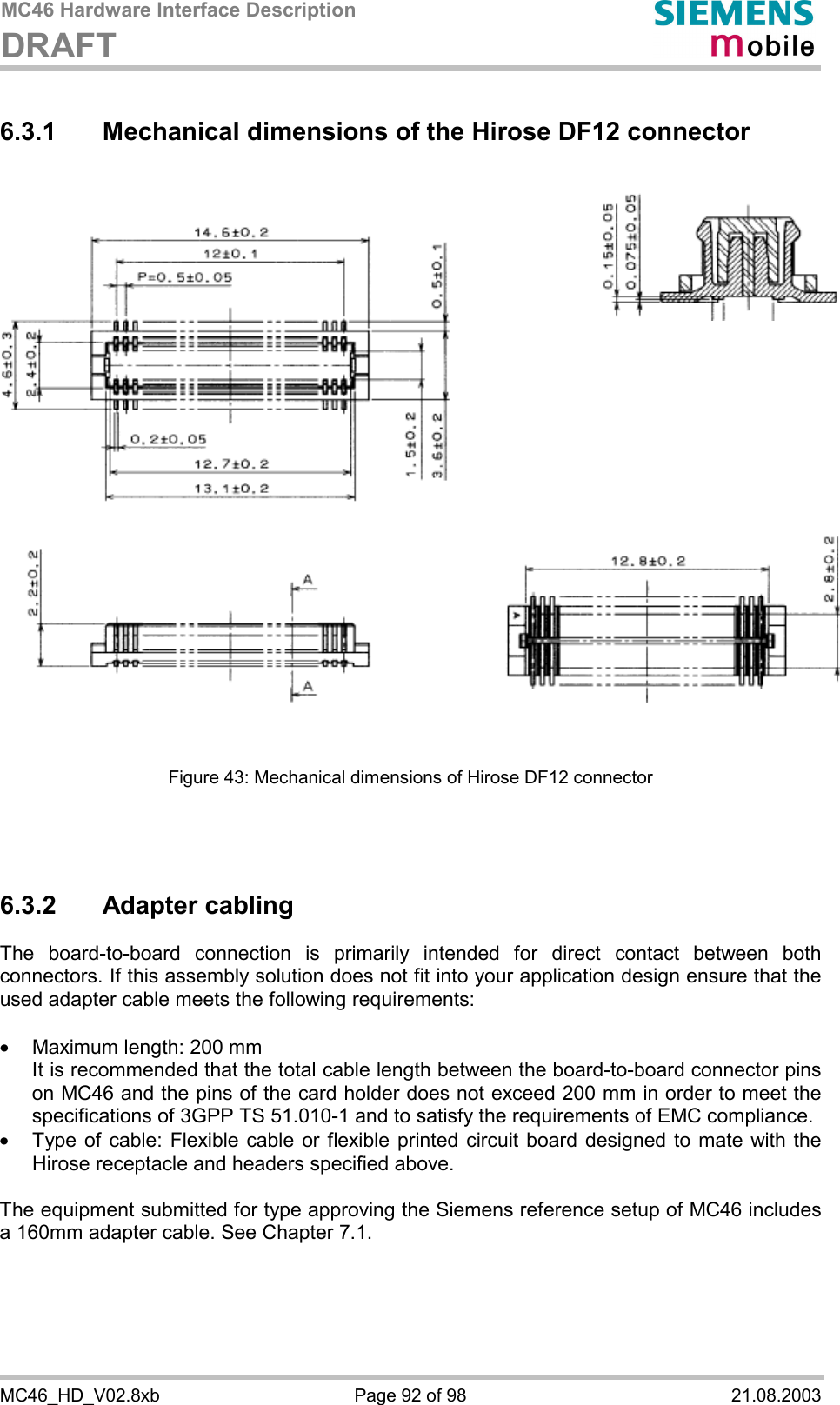 MC46 Hardware Interface Description DRAFT      MC46_HD_V02.8xb  Page 92 of 98  21.08.2003 6.3.1 Mechanical dimensions of the Hirose DF12 connector                 Figure 43: Mechanical dimensions of Hirose DF12 connector    6.3.2 Adapter cabling The board-to-board connection is primarily intended for direct contact between both connectors. If this assembly solution does not fit into your application design ensure that the used adapter cable meets the following requirements:  ·  Maximum length: 200 mm It is recommended that the total cable length between the board-to-board connector pins on MC46 and the pins of the card holder does not exceed 200 mm in order to meet the specifications of 3GPP TS 51.010-1 and to satisfy the requirements of EMC compliance. ·  Type of cable: Flexible cable or flexible printed circuit board designed to mate with the Hirose receptacle and headers specified above.   The equipment submitted for type approving the Siemens reference setup of MC46 includes a 160mm adapter cable. See Chapter 7.1.  
