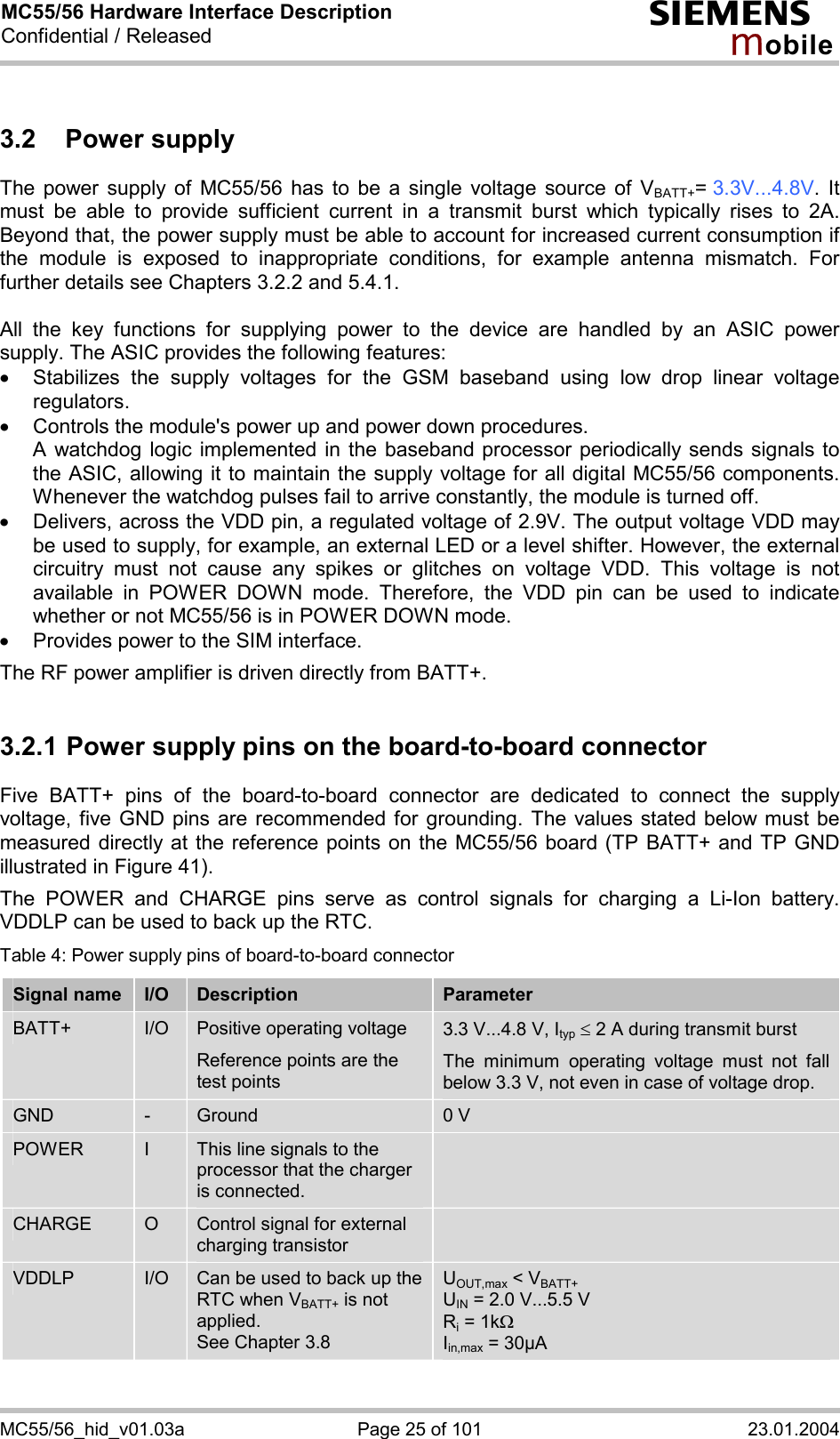 MC55/56 Hardware Interface Description Confidential / Released s mo b i l e MC55/56_hid_v01.03a  Page 25 of 101  23.01.2004 3.2 Power supply The power supply of MC55/56 has to be a single voltage source of VBATT+= 3.3V...4.8V. It must be able to provide sufficient current in a transmit burst which typically rises to 2A. Beyond that, the power supply must be able to account for increased current consumption if the module is exposed to inappropriate conditions, for example antenna mismatch. For further details see Chapters 3.2.2 and 5.4.1.  All the key functions for supplying power to the device are handled by an ASIC power supply. The ASIC provides the following features: ·  Stabilizes the supply voltages for the GSM baseband using low drop linear voltage regulators.  ·  Controls the module&apos;s power up and power down procedures.  A watchdog logic implemented in the baseband processor periodically sends signals to the ASIC, allowing it to maintain the supply voltage for all digital MC55/56 components. Whenever the watchdog pulses fail to arrive constantly, the module is turned off.  ·  Delivers, across the VDD pin, a regulated voltage of 2.9V. The output voltage VDD may be used to supply, for example, an external LED or a level shifter. However, the external circuitry must not cause any spikes or glitches on voltage VDD. This voltage is not available in POWER DOWN mode. Therefore, the VDD pin can be used to indicate whether or not MC55/56 is in POWER DOWN mode. ·  Provides power to the SIM interface.  The RF power amplifier is driven directly from BATT+.  3.2.1 Power supply pins on the board-to-board connector Five BATT+ pins of the board-to-board connector are dedicated to connect the supply voltage, five GND pins are recommended for grounding. The values stated below must be measured directly at the reference points on the MC55/56 board (TP BATT+ and TP GND illustrated in Figure 41).  The POWER and CHARGE pins serve as control signals for charging a Li-Ion battery. VDDLP can be used to back up the RTC.  Table 4: Power supply pins of board-to-board connector Signal name  I/O  Description  Parameter BATT+  I/O  Positive operating voltage Reference points are the test points  3.3 V...4.8 V, Ityp £ 2 A during transmit burst The minimum operating voltage must not fall below 3.3 V, not even in case of voltage drop. GND  -  Ground  0 V POWER  I  This line signals to the processor that the charger is connected.  CHARGE  O  Control signal for external charging transistor  VDDLP  I/O  Can be used to back up the RTC when VBATT+ is not applied.  See Chapter 3.8 UOUT,max &lt; VBATT+ UIN = 2.0 V...5.5 V Ri = 1kW Iin,max = 30µA  