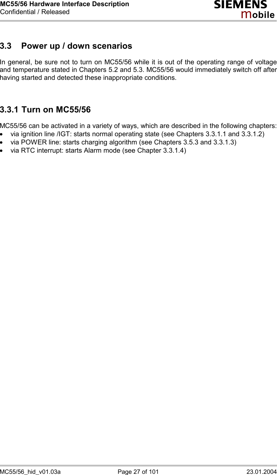 MC55/56 Hardware Interface Description Confidential / Released s mo b i l e MC55/56_hid_v01.03a  Page 27 of 101  23.01.2004 3.3  Power up / down scenarios In general, be sure not to turn on MC55/56 while it is out of the operating range of voltage and temperature stated in Chapters 5.2 and 5.3. MC55/56 would immediately switch off after having started and detected these inappropriate conditions.   3.3.1 Turn on MC55/56 MC55/56 can be activated in a variety of ways, which are described in the following chapters: ·  via ignition line /IGT: starts normal operating state (see Chapters 3.3.1.1 and 3.3.1.2) ·  via POWER line: starts charging algorithm (see Chapters 3.5.3 and 3.3.1.3) ·  via RTC interrupt: starts Alarm mode (see Chapter 3.3.1.4)  