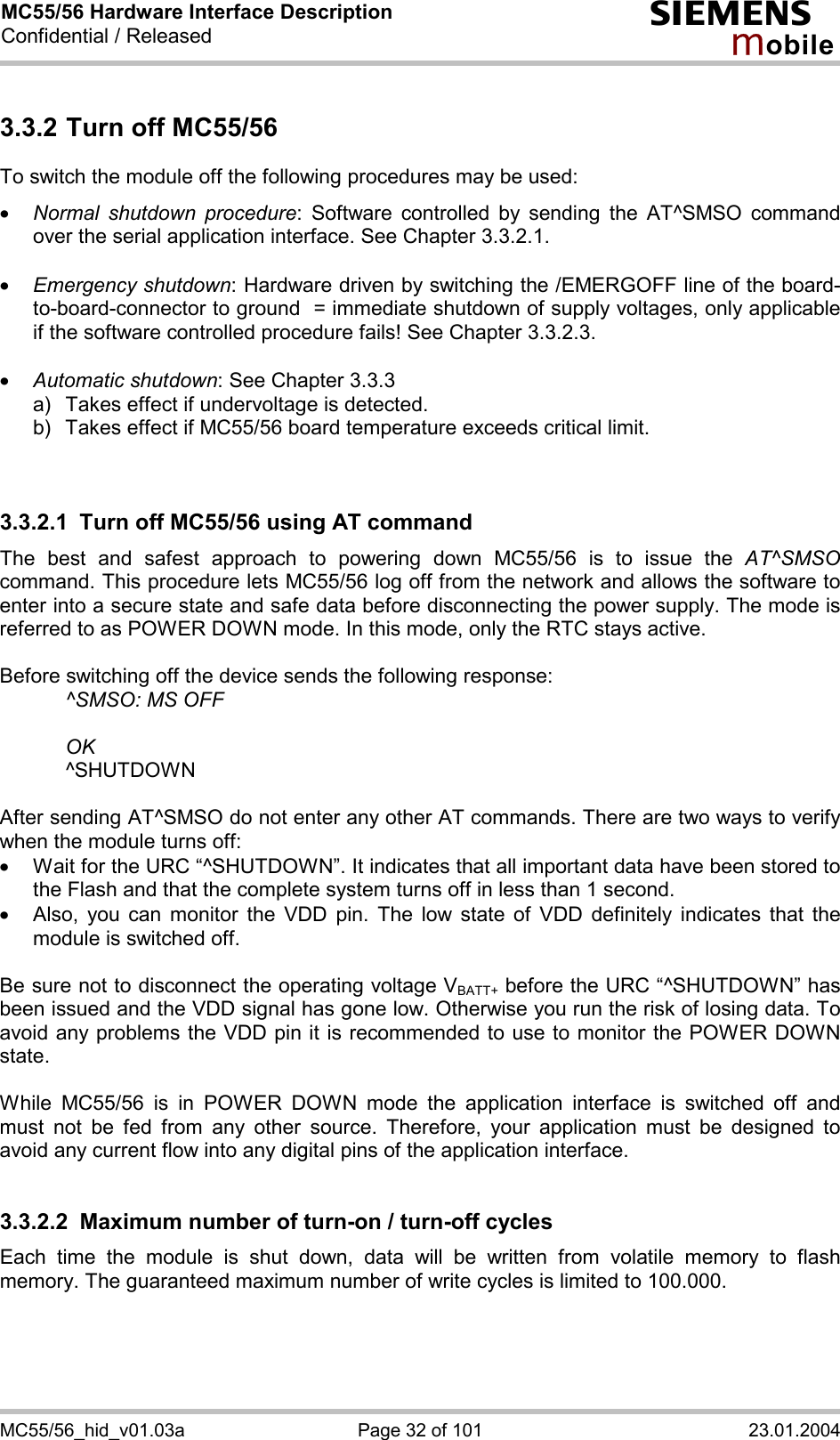 MC55/56 Hardware Interface Description Confidential / Released s mo b i l e MC55/56_hid_v01.03a  Page 32 of 101  23.01.2004 3.3.2 Turn off MC55/56 To switch the module off the following procedures may be used:  ·  Normal shutdown procedure: Software controlled by sending the AT^SMSO command over the serial application interface. See Chapter 3.3.2.1.  ·  Emergency shutdown: Hardware driven by switching the /EMERGOFF line of the board-to-board-connector to ground  = immediate shutdown of supply voltages, only applicable if the software controlled procedure fails! See Chapter 3.3.2.3.  ·  Automatic shutdown: See Chapter 3.3.3 a)   Takes effect if undervoltage is detected.  b)   Takes effect if MC55/56 board temperature exceeds critical limit.   3.3.2.1  Turn off MC55/56 using AT command The best and safest approach to powering down MC55/56 is to issue the AT^SMSO command. This procedure lets MC55/56 log off from the network and allows the software to enter into a secure state and safe data before disconnecting the power supply. The mode is referred to as POWER DOWN mode. In this mode, only the RTC stays active.  Before switching off the device sends the following response:      ^SMSO: MS OFF    OK   ^SHUTDOWN  After sending AT^SMSO do not enter any other AT commands. There are two ways to verify when the module turns off:  ·  Wait for the URC “^SHUTDOWN”. It indicates that all important data have been stored to the Flash and that the complete system turns off in less than 1 second. ·  Also, you can monitor the VDD pin. The low state of VDD definitely indicates that the module is switched off.  Be sure not to disconnect the operating voltage VBATT+ before the URC “^SHUTDOWN” has been issued and the VDD signal has gone low. Otherwise you run the risk of losing data. To avoid any problems the VDD pin it is recommended to use to monitor the POWER DOWN state.  While MC55/56 is in POWER DOWN mode the application interface is switched off and must not be fed from any other source. Therefore, your application must be designed to avoid any current flow into any digital pins of the application interface.   3.3.2.2  Maximum number of turn-on / turn-off cycles Each time the module is shut down, data will be written from volatile memory to flash memory. The guaranteed maximum number of write cycles is limited to 100.000.   