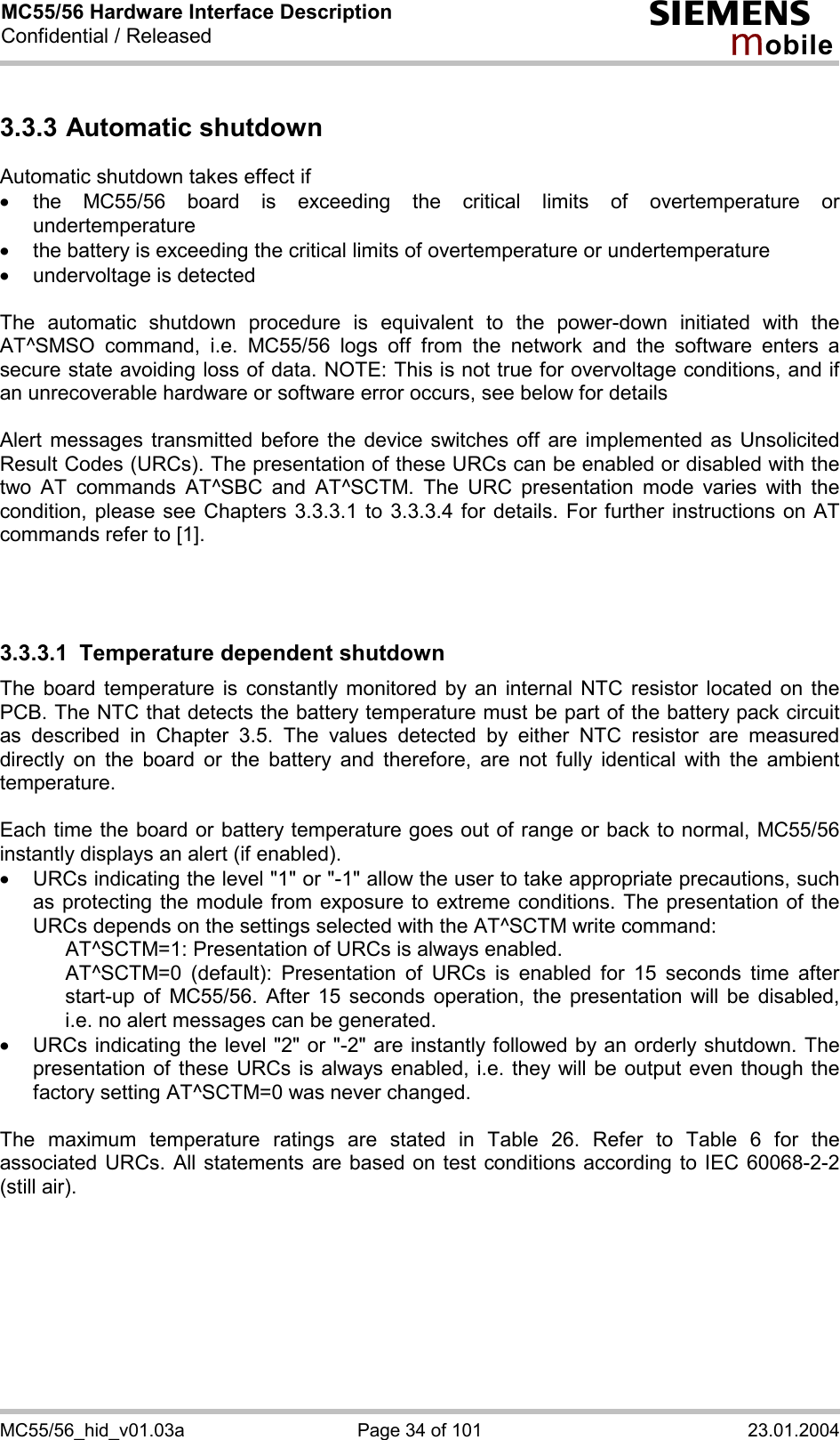 MC55/56 Hardware Interface Description Confidential / Released s mo b i l e MC55/56_hid_v01.03a  Page 34 of 101  23.01.2004 3.3.3 Automatic shutdown Automatic shutdown takes effect if ·  the MC55/56 board is exceeding the critical limits of overtemperature or undertemperature ·  the battery is exceeding the critical limits of overtemperature or undertemperature ·  undervoltage is detected  The automatic shutdown procedure is equivalent to the power-down initiated with the AT^SMSO command, i.e. MC55/56 logs off from the network and the software enters a secure state avoiding loss of data. NOTE: This is not true for overvoltage conditions, and if an unrecoverable hardware or software error occurs, see below for details  Alert messages transmitted before the device switches off are implemented as Unsolicited Result Codes (URCs). The presentation of these URCs can be enabled or disabled with the two AT commands AT^SBC and AT^SCTM. The URC presentation mode varies with the condition, please see Chapters 3.3.3.1 to 3.3.3.4 for details. For further instructions on AT commands refer to [1].    3.3.3.1  Temperature dependent shutdown The board temperature is constantly monitored by an internal NTC resistor located on the PCB. The NTC that detects the battery temperature must be part of the battery pack circuit as described in Chapter 3.5. The values detected by either NTC resistor are measured directly on the board or the battery and therefore, are not fully identical with the ambient temperature.   Each time the board or battery temperature goes out of range or back to normal, MC55/56 instantly displays an alert (if enabled). ·  URCs indicating the level &quot;1&quot; or &quot;-1&quot; allow the user to take appropriate precautions, such as protecting the module from exposure to extreme conditions. The presentation of the URCs depends on the settings selected with the AT^SCTM write command:     AT^SCTM=1: Presentation of URCs is always enabled.      AT^SCTM=0 (default): Presentation of URCs is enabled for 15 seconds time after start-up of MC55/56. After 15 seconds operation, the presentation will be disabled, i.e. no alert messages can be generated.  ·  URCs indicating the level &quot;2&quot; or &quot;-2&quot; are instantly followed by an orderly shutdown. The presentation of these URCs is always enabled, i.e. they will be output even though the factory setting AT^SCTM=0 was never changed.  The maximum temperature ratings are stated in Table 26. Refer to Table 6 for the associated URCs. All statements are based on test conditions according to IEC 60068-2-2 (still air).  