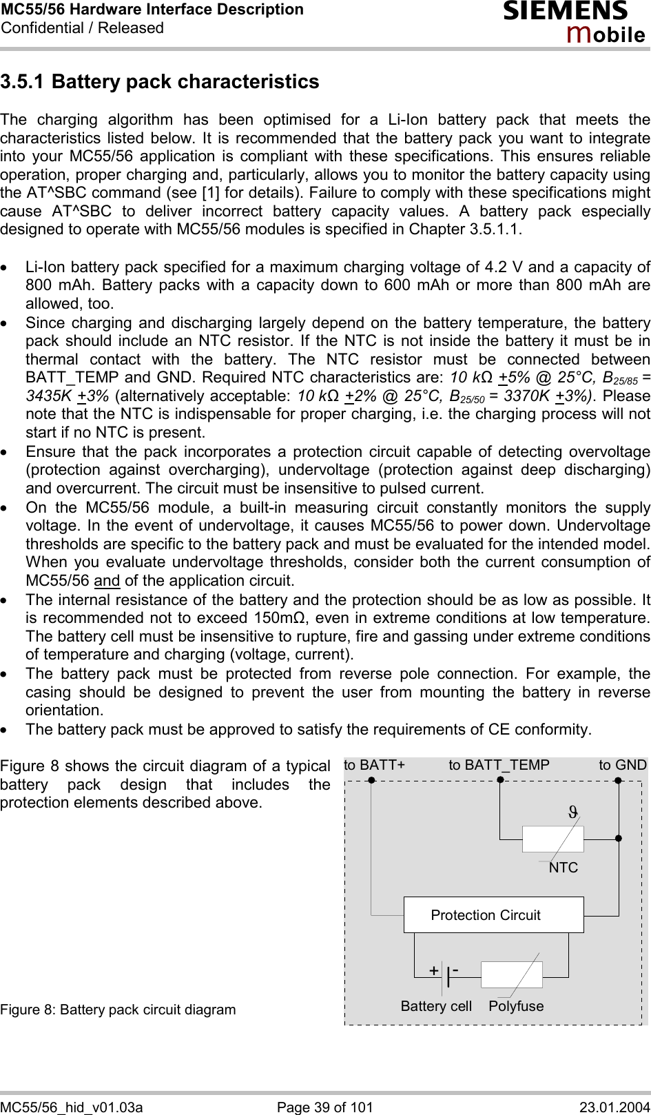 MC55/56 Hardware Interface Description Confidential / Released s mo b i l e MC55/56_hid_v01.03a  Page 39 of 101  23.01.2004 3.5.1 Battery pack characteristics The charging algorithm has been optimised for a Li-Ion battery pack that meets the characteristics listed below. It is recommended that the battery pack you want to integrate into your MC55/56 application is compliant with these specifications. This ensures reliable operation, proper charging and, particularly, allows you to monitor the battery capacity using the AT^SBC command (see [1] for details). Failure to comply with these specifications might cause AT^SBC to deliver incorrect battery capacity values. A battery pack especially designed to operate with MC55/56 modules is specified in Chapter 3.5.1.1.  ·  Li-Ion battery pack specified for a maximum charging voltage of 4.2 V and a capacity of 800 mAh. Battery packs with a capacity down to 600 mAh or more than 800 mAh are allowed, too. ·  Since charging and discharging largely depend on the battery temperature, the battery pack should include an NTC resistor. If the NTC is not inside the battery it must be in thermal contact with the battery. The NTC resistor must be connected between BATT_TEMP and GND. Required NTC characteristics are: 10 kΩ +5% @ 25°C, B25/85  = 3435K +3% (alternatively acceptable: 10 kΩ +2% @ 25°C, B25/50  = 3370K +3%). Please note that the NTC is indispensable for proper charging, i.e. the charging process will not start if no NTC is present. ·  Ensure that the pack incorporates a protection circuit capable of detecting overvoltage (protection against overcharging), undervoltage (protection against deep discharging) and overcurrent. The circuit must be insensitive to pulsed current. ·  On the MC55/56 module, a built-in measuring circuit constantly monitors the supply voltage. In the event of undervoltage, it causes MC55/56 to power down. Undervoltage thresholds are specific to the battery pack and must be evaluated for the intended model. When you evaluate undervoltage thresholds, consider both the current consumption of MC55/56 and of the application circuit.  ·  The internal resistance of the battery and the protection should be as low as possible. It is recommended not to exceed 150m&quot;, even in extreme conditions at low temperature. The battery cell must be insensitive to rupture, fire and gassing under extreme conditions of temperature and charging (voltage, current). ·  The battery pack must be protected from reverse pole connection. For example, the casing should be designed to prevent the user from mounting the battery in reverse orientation. ·  The battery pack must be approved to satisfy the requirements of CE conformity.  Figure 8 shows the circuit diagram of a typical battery pack design that includes the protection elements described above.           Figure 8: Battery pack circuit diagram to BATT_TEMP to GNDNTCPolyfuseJProtection Circuit+-Battery cellto BATT+